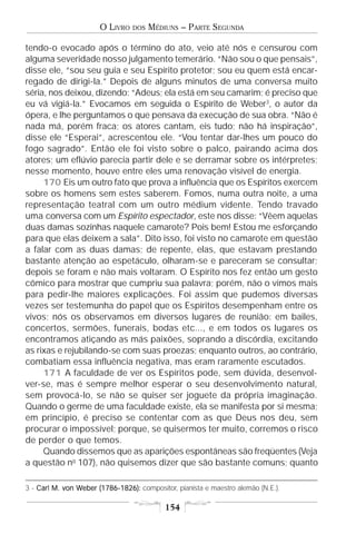 O LIVRO   DOS   MÉDIUNS – PARTE SEGUNDA

tendo-o evocado após o término do ato, veio até nós e censurou com
alguma severidade nosso julgamento temerário. “Não sou o que pensais”,
disse ele, “sou seu guia e seu Espírito protetor; sou eu quem está encar-
regado de dirigi-la.” Depois de alguns minutos de uma conversa muito
séria, nos deixou, dizendo: “Adeus; ela está em seu camarim; é preciso que
eu vá vigiá-la.” Evocamos em seguida o Espírito de Weber3, o autor da
ópera, e lhe perguntamos o que pensava da execução de sua obra. “Não é
nada má, porém fraca; os atores cantam, eis tudo; não há inspiração”,
disse ele “Esperai”, acrescentou ele. “Vou tentar dar-lhes um pouco do
fogo sagrado”. Então ele foi visto sobre o palco, pairando acima dos
atores; um eflúvio parecia partir dele e se derramar sobre os intérpretes;
nesse momento, houve entre eles uma renovação visível de energia.
     170 Eis um outro fato que prova a influência que os Espíritos exercem
sobre os homens sem estes saberem. Fomos, numa outra noite, a uma
representação teatral com um outro médium vidente. Tendo travado
uma conversa com um Espírito espectador, este nos disse: “Vêem aquelas
duas damas sozinhas naquele camarote? Pois bem! Estou me esforçando
para que elas deixem a sala”. Dito isso, foi visto no camarote em questão
a falar com as duas damas; de repente, elas, que estavam prestando
bastante atenção ao espetáculo, olharam-se e pareceram se consultar;
depois se foram e não mais voltaram. O Espírito nos fez então um gesto
cômico para mostrar que cumpriu sua palavra; porém, não o vimos mais
para pedir-lhe maiores explicações. Foi assim que pudemos diversas
vezes ser testemunha do papel que os Espíritos desempenham entre os
vivos; nós os observamos em diversos lugares de reunião: em bailes,
concertos, sermões, funerais, bodas etc..., e em todos os lugares os
encontramos atiçando as más paixões, soprando a discórdia, excitando
as rixas e rejubilando-se com suas proezas; enquanto outros, ao contrário,
combatiam essa influência negativa, mas eram raramente escutados.
     171 A faculdade de ver os Espíritos pode, sem dúvida, desenvol-
ver-se, mas é sempre melhor esperar o seu desenvolvimento natural,
sem provocá-lo, se não se quiser ser joguete da própria imaginação.
Quando o germe de uma faculdade existe, ela se manifesta por si mesma;
em princípio, é preciso se contentar com as que Deus nos deu, sem
procurar o impossível; porque, se quisermos ter muito, corremos o risco
de perder o que temos.
     Quando dissemos que as aparições espontâneas são freqüentes (Veja
a questão no 107), não quisemos dizer que são bastante comuns; quanto

3 - Carl M. von Weber (1786-1826): compositor, pianista e maestro alemão (N.E.).
                Weber

                                           154
 