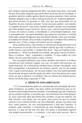 CAPÍTULO 14 – MÉDIUNS

aos médiuns videntes propriamente ditos, são ainda mais raros, e há muito
do que desconfiar daqueles que pretendem desfrutar dessa faculdade; é
prudente dar-lhes crédito apenas diante de provas positivas. Nem mesmo
falamos daqueles que se dão à ridícula ilusão de ver “Espíritos glóbulos”,
que descrevemos na questão no 108, mas dos que pretendem ver os
Espíritos de uma maneira racional. Certas pessoas podem, sem dúvida,
se enganar de boa-fé, mas outras também podem simular essa faculdade
por amor-próprio ou por interesse. Nesse caso, é preciso particularmente
se levar em conta o caráter, a moralidade e a sinceridade habituais; mas
é, principalmente, nas particularidades que podemos encontrar o controle
mais exato, porque há algumas que não deixam dúvida, como, por exemplo,
a exatidão em retratar, descrevendo o Espírito que o médium não conheceu
quando vivo. O fato a seguir está dentro dessa categoria.
     Uma senhora viúva, cujo marido se comunicava freqüentemente com
ela, encontrou-se um dia com um médium vidente que não a conhecia, e
muito menos a sua família; o médium lhe disse: “Vejo um Espírito acom-
panhando-a”. “Ah! É sem dúvida meu marido, que quase nunca me deixa”,
disse a senhora. “Não”, respondeu o médium. “É uma mulher de certa
idade; ela tem uma faixa branca sobre a fronte”.
     Por essa particularidade e por outros detalhes descritivos, a senhora
reconheceu sem nenhum engano sua avó, em quem nem pensava na-
quele momento. Se a intenção do médium fosse simular a faculdade, seria
fácil acompanhar o pensamento da senhora; porém, em vez do marido
com o qual se preocupava, ele viu uma mulher com uma particularidade
de penteado da qual nada lhe podia dar idéia. Esse fato prova uma outra
coisa: de que a vidência, no médium, não era reflexo de nenhum pensa-
mento estranho (Veja a questão n o 102).
                  6. MÉDIUNS SONAMBÚLICOS
      172 O sonambulismo pode ser considerado uma variedade da facul-
dade mediúnica, ou melhor, são duas ordens de fenômenos que se en-
contram muito freqüentemente reunidas. O sonâmbulo age sob a influência
de seu próprio Espírito; é sua alma que, nos momentos de emancipação,
vê, ouve e percebe além dos limites dos sentidos. O que ele exprime, tira
dele mesmo; suas idéias são, em geral, mais justas do que no estado
normal e seus conhecimentos são mais dilatados, porque sua alma está
livre; numa palavra, ele vive antecipadamente a vida dos Espíritos. O
médium, pelo contrário, é instrumento de uma inteligência estranha; é
passivo, e o que ele diz não vem dele. Em suma, o sonâmbulo exprime
seu próprio pensamento, e o médium, o de uma outra pessoa. Mas o

                                   155
 