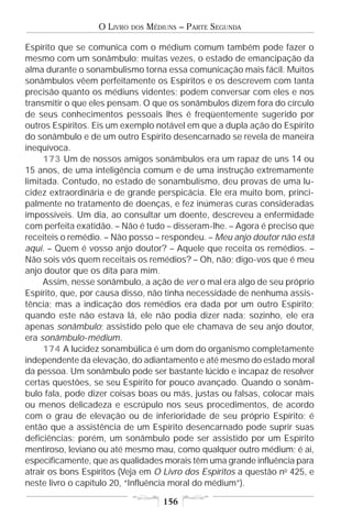 O LIVRO   DOS   MÉDIUNS – PARTE SEGUNDA

Espírito que se comunica com o médium comum também pode fazer o
mesmo com um sonâmbulo; muitas vezes, o estado de emancipação da
alma durante o sonambulismo torna essa comunicação mais fácil. Muitos
sonâmbulos vêem perfeitamente os Espíritos e os descrevem com tanta
precisão quanto os médiuns videntes; podem conversar com eles e nos
transmitir o que eles pensam. O que os sonâmbulos dizem fora do círculo
de seus conhecimentos pessoais lhes é freqüentemente sugerido por
outros Espíritos. Eis um exemplo notável em que a dupla ação do Espírito
do sonâmbulo e de um outro Espírito desencarnado se revela de maneira
inequívoca.
     173 Um de nossos amigos sonâmbulos era um rapaz de uns 14 ou
15 anos, de uma inteligência comum e de uma instrução extremamente
limitada. Contudo, no estado de sonambulismo, deu provas de uma lu-
cidez extraordinária e de grande perspicácia. Ele era muito bom, princi-
palmente no tratamento de doenças, e fez inúmeras curas consideradas
impossíveis. Um dia, ao consultar um doente, descreveu a enfermidade
com perfeita exatidão. – Não é tudo – disseram-lhe. – Agora é preciso que
receiteis o remédio. – Não posso – respondeu. – Meu anjo doutor não está
aqui. – Quem é vosso anjo doutor? – Aquele que receita os remédios. –
Não sois vós quem receitais os remédios? – Oh, não; digo-vos que é meu
anjo doutor que os dita para mim.
     Assim, nesse sonâmbulo, a ação de ver o mal era algo de seu próprio
Espírito, que, por causa disso, não tinha necessidade de nenhuma assis-
tência; mas a indicação dos remédios era dada por um outro Espírito;
quando este não estava lá, ele não podia dizer nada; sozinho, ele era
apenas sonâmbulo; assistido pelo que ele chamava de seu anjo doutor,
era sonâmbulo-médium.
     174 A lucidez sonambúlica é um dom do organismo completamente
independente da elevação, do adiantamento e até mesmo do estado moral
da pessoa. Um sonâmbulo pode ser bastante lúcido e incapaz de resolver
certas questões, se seu Espírito for pouco avançado. Quando o sonâm-
bulo fala, pode dizer coisas boas ou más, justas ou falsas, colocar mais
ou menos delicadeza e escrúpulo nos seus procedimentos, de acordo
com o grau de elevação ou de inferioridade de seu próprio Espírito; é
então que a assistência de um Espírito desencarnado pode suprir suas
deficiências; porém, um sonâmbulo pode ser assistido por um Espírito
mentiroso, leviano ou até mesmo mau, como qualquer outro médium; é aí,
especificamente, que as qualidades morais têm uma grande influência para
atrair os bons Espíritos (Veja em O Livro dos Espíritos a questão no 425, e
neste livro o capítulo 20, “Influência moral do médium”).

                                       156
 