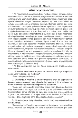 CAPÍTULO 14 – MÉDIUNS

                     7. MÉDIUNS CURADORES
     175 Falaremos dessa variedade de médiuns apenas para não deixar
de mencioná-la, porque o assunto exigiria desenvolvimento bastante
extenso, muito além dos limites de uma simples menção. Sabemos, aliás,
que um de nossos amigos médico se propôs a escrever um livro com um
estudo especial sobre a medicina intuitiva. Diremos apenas que essa
mediunidade consiste principalmente no dom que certas pessoas possuem
de curar pelo simples contato, pelo olhar e até mesmo por um gesto, sem
a ajuda de nenhuma medicação. Parecerá, a princípio, sem dúvida, que
não é outra coisa senão magnetismo. É evidente que o fluido magnético
desempenha aí um grande papel; mas, quando examinamos o fenômeno
com cuidado, reconhecemos que existe algo mais. A magnetização comum
é um verdadeiro tratamento contínuo, regular e metódico; no caso que
citamos, as coisas se passam de maneira totalmente diferente. Todos os
magnetizadores são mais ou menos aptos a curar, desde que saibam agir
convenientemente, enquanto nos médiuns curadores a faculdade é espon-
tânea, e alguns até mesmo a possuem sem terem jamais ouvido falar de
magnetismo. A intervenção de uma potência oculta, que constitui a mediu-
nidade, torna-se evidente em certas circunstâncias, principalmente se
considerarmos que a maioria das pessoas que podem, com razão, ser
qualificadas de médiuns curadores recorre à prece, que é uma verdadeira
evocação (Veja a questão no 131).
     176 Eis as respostas que nos foram dadas pelos Espíritos sobre
esse assunto:
   1. Podemos considerar as pessoas dotadas de força magnética
como uma variedade de médiuns?
   “Disso não podes duvidar.”
    2. Entretanto, o médium é um intermediário entre os Espíritos e o
homem; porém, como o magnetizador tira sua força de si mesmo, ele
não é intermediário de nenhuma potência estranha?
    “Isso é um erro; o poder magnético reside sem dúvida no homem,
mas é aumentado pela ação dos Espíritos que ele chama em seu auxílio.
Se magnetizas com a intenção de curar, por exemplo, e invocas um bom
Espírito, que se interessa por ti e pelo doente, ele aumenta tua força e tua
vontade, dirige teu fluido e lhe dá as qualidades necessárias.”
    3. Há, entretanto, magnetizadores muito bons que não acreditam
nos Espíritos?
    “Pensas que os Espíritos agem apenas sobre aqueles que acreditam
neles? Aqueles que magnetizam para o bem são auxiliados por bons

                                    157
 