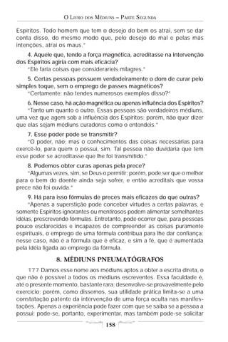 O LIVRO   DOS   MÉDIUNS – PARTE SEGUNDA

Espíritos. Todo homem que tem o desejo do bem os atrai, sem se dar
conta disso, do mesmo modo que, pelo desejo do mal e pelas más
intenções, atrai os maus.”
    4. Aquele que, tendo a força magnética, acreditasse na intervenção
dos Espíritos agiria com mais eficácia?
    “Ele faria coisas que consideraríeis milagres.”
    5. Certas pessoas possuem verdadeiramente o dom de curar pelo
simples toque, sem o emprego de passes magnéticos?
    “Certamente; não tendes numerosos exemplos disso?”
    6. Nesse caso, há ação magnética ou apenas influência dos Espíritos?
    “Tanto um quanto o outro. Essas pessoas são verdadeiros médiuns,
uma vez que agem sob a influência dos Espíritos; porém, não quer dizer
que elas sejam médiuns curadores como o entendeis.”
    7. Esse poder pode se transmitir?
    “O poder, não; mas o conhecimentos das coisas necessárias para
exercê-lo, para quem o possuí, sim. Tal pessoa não duvidaria que tem
esse poder se acreditasse que lhe foi transmitido.”
    8. Podemos obter curas apenas pela prece?
    “Algumas vezes, sim, se Deus o permitir; porém, pode ser que o melhor
para o bem do doente ainda seja sofrer, e então acreditais que vossa
prece não foi ouvida.”
     9. Há para isso fórmulas de preces mais eficazes do que outras?
     “Apenas a superstição pode conceber virtudes a certas palavras, e
somente Espíritos ignorantes ou mentirosos podem alimentar semelhantes
idéias, prescrevendo fórmulas. Entretanto, pode ocorrer que, para pessoas
pouco esclarecidas e incapazes de compreender as coisas puramente
espirituais, o emprego de uma fórmula contribua para lhe dar confiança;
nesse caso, não é a fórmula que é eficaz, e sim a fé, que é aumentada
pela idéia ligada ao emprego da fórmula.

               8. MÉDIUNS PNEUMATÓGRAFOS
     177 Damos esse nome aos médiuns aptos a obter a escrita direta, o
que não é possível a todos os médiuns escreventes. Essa faculdade é,
até o presente momento, bastante rara; desenvolve-se provavelmente pelo
exercício; porém, como dissemos, sua utilidade prática limita-se a uma
constatação patente da intervenção de uma força oculta nas manifes-
tações. Apenas a experiência pode fazer com que se saiba se a pessoa a
possui; pode-se, portanto, experimentar, mas também pode-se solicitar
                                      158
 