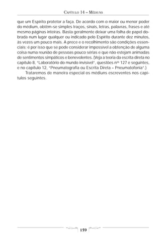 CAPÍTULO 14 – MÉDIUNS

que um Espírito protetor a faça. De acordo com o maior ou menor poder
do médium, obtêm-se simples traços, sinais, letras, palavras, frases e até
mesmo páginas inteiras. Basta geralmente deixar uma folha de papel do-
brada num lugar qualquer ou indicado pelo Espírito durante dez minutos,
às vezes um pouco mais. A prece e o recolhimento são condições essen-
ciais; é por isso que se pode considerar impossível a obtenção de alguma
coisa numa reunião de pessoas pouco sérias e que não estejam animadas
de sentimentos simpáticos e benevolentes. (Veja a teoria da escrita direta no
capítulo 8, “Laboratório do mundo invisível”, questões nos 127 e seguintes,
e no capítulo 12, “Pneumatografia ou Escrita Direta – Pneumatofonia”.)
     Trataremos de maneira especial os médiuns escreventes nos capí-
tulos seguintes.




                                    159
 