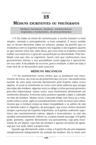 CAPÍTULO

                                  15
      MÉDIUNS        ESCREVENTES OU PSICÓGRAFOS
            Médiuns mecânicos, intuitivos, semimecânicos,
            inspirados e involuntários, de pressentimentos

     178 De todos os meios de comunicação, a escrita manual é o mais
simples, cômodo e, principalmente, o mais completo. É nesse sentido
que se devem direcionar todos os esforços, porque ela permite que se
estabeleça com os Espíritos relações tão seguidas e tão regulares quanto
as que existem entre nós; além disso, por esse meio os Espíritos revelam
melhor sua natureza e o grau de sua perfeição ou inferioridade. Pela faci-
lidade com que eles se exprimem, fazem com que conheçamos seus
pensamentos íntimos e nos possibilitam assim julgá-los e apreciá-los
em seu valor. A faculdade de escrever, para o médium, é além de tudo a
mais fácil de se desenvolver pelo exercício.
                      MÉDIUNS MECÂNICOS
     179 Se examinarmos certos efeitos que se produzem nos movi-
mentos da mesa, da cesta ou da prancheta que escreve, não poderemos
duvidar de uma ação exercida diretamente pelo Espírito sobre esses
objetos. A cesta se movimenta às vezes com tanta violência que escapa
das mãos dos médiuns; algumas vezes se dirige a certas pessoas presentes
para lhes impressionar; outras vezes, seus movimentos demonstram um
sentimento afetuoso. A mesma coisa acontece quando o lápis é colocado
na mão do médium. Muitas vezes é lançado longe com força ou a mão,
assim como a cesta, agita-se convulsivamente e bate na mesa com cólera,
mesmo que o médium esteja na maior tranqüilidade e se admire de não
ter domínio sobre si. Digamos, de passagem, que esses efeitos denotam
sempre a presença de Espíritos imperfeitos; os Espíritos realmente supe-
riores são constantemente calmos, dignos e benevolentes; se não são
ouvidos convenientemente, retiram-se, e outros tomam seu lugar. O Espírito
pode, portanto, exprimir diretamente seu pensamento, seja pelo movi-
mento de um objeto, cuja mão do médium é apenas um ponto de apoio,
seja por sua ação sobre a própria mão.
     Quando age diretamente sobre a mão, o Espírito lhe dá uma impulsão
completamente independente da vontade do médium. Ela se move sem

                                   160
 