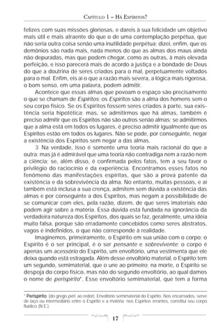 CAPÍTULO 1 – HÁ ESPÍRITOS?

felizes com suas missões gloriosas, e dareis à sua felicidade um objetivo
mais útil e mais atraente do que o de uma contemplação perpétua, que
não seria outra coisa senão uma inutilidade perpétua; dizei, enfim, que os
demônios são nada mais, nada menos do que as almas dos maus ainda
não depuradas, mas que podem chegar, como as outras, à mais elevada
perfeição, e isso parecerá mais de acordo a justiça e a bondade de Deus
do que a doutrina de seres criados para o mal, perpetuamente voltados
para o mal. Enfim, eis aí o que a razão mais severa, a lógica mais rigorosa,
o bom senso, em uma palavra, podem admitir.
     Acontece que essas almas que povoam o espaço são precisamente
o que se chamam de Espíritos; os Espíritos são a alma dos homens sem o
seu corpo físico. Se os Espíritos fossem seres criados à parte, sua exis-
tência seria hipotética; mas, se admitirmos que há almas, também é
preciso admitir que os Espíritos não são outros senão almas; se admitirmos
que a alma está em todos os lugares, é preciso admitir igualmente que os
Espíritos estão em todos os lugares. Não se pode, por conseguinte, negar
a existência dos Espíritos sem negar a das almas.
     3 Na verdade, isso é somente uma teoria mais racional do que a
outra; mas já é admirável que uma teoria não contradiga nem a razão nem
a ciência; se, além disso, é confirmada pelos fatos, tem a seu favor o
privilégio do raciocínio e da experiência. Encontramos esses fatos no
fenômeno das manifestações espíritas, que são a prova patente da
existência e da sobrevivência da alma. No entanto, muitas pessoas, e aí
também está inclusa a sua crença, admitem sem dúvida a existência das
almas e por conseguinte a dos Espíritos, mas negam a possibilidade de
se comunicar com eles, pela razão, dizem, de que seres imateriais não
podem agir sobre a matéria. Essa dúvida está fundada na ignorância da
verdadeira natureza dos Espíritos, dos quais se faz, geralmente, uma idéia
muito falsa, porque são erradamente concebidos como seres abstratos,
vagos e indefinidos, o que não corresponde à realidade.
     Imaginemos, primeiramente, o Espírito em sua união com o corpo; o
Espírito é o ser principal, é o ser pensante e sobrevivente; o corpo é
apenas um acessório do Espírito, um envoltório, uma vestimenta que ele
deixa quando está estragada. Além desse envoltório material, o Espírito tem
um segundo, semimaterial, que o une ao primeiro; na morte, o Espírito se
despoja do corpo físico, mas não do segundo envoltório, ao qual damos
o nome de perispírito*. Esse envoltório semimaterial, que tem a forma

* Perispírito (do grego péri, ao redor). Envoltório semimaterial do Espírito. Nos encarnados, serve
  Perispírito:
de laço ou intermediário entre o Espírito e a matéria; nos Espíritos errantes, constitui seu corpo
fluídico (N.E.).

                                               17
 