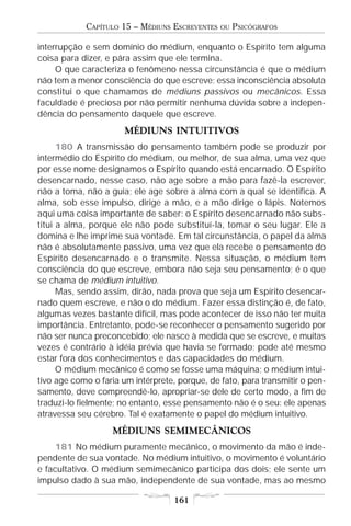 CAPÍTULO 15 – MÉDIUNS ESCREVENTES   OU   PSICÓGRAFOS

interrupção e sem domínio do médium, enquanto o Espírito tem alguma
coisa para dizer, e pára assim que ele termina.
     O que caracteriza o fenômeno nessa circunstância é que o médium
não tem a menor consciência do que escreve; essa inconsciência absoluta
constitui o que chamamos de médiuns passivos ou mecânicos. Essa
faculdade é preciosa por não permitir nenhuma dúvida sobre a indepen-
dência do pensamento daquele que escreve.
                      MÉDIUNS INTUITIVOS
      180 A transmissão do pensamento também pode se produzir por
intermédio do Espírito do médium, ou melhor, de sua alma, uma vez que
por esse nome designamos o Espírito quando está encarnado. O Espírito
desencarnado, nesse caso, não age sobre a mão para fazê-la escrever,
não a toma, não a guia; ele age sobre a alma com a qual se identifica. A
alma, sob esse impulso, dirige a mão, e a mão dirige o lápis. Notemos
aqui uma coisa importante de saber: o Espírito desencarnado não subs-
titui a alma, porque ele não pode substituí-la, tomar o seu lugar. Ele a
domina e lhe imprime sua vontade. Em tal circunstância, o papel da alma
não é absolutamente passivo, uma vez que ela recebe o pensamento do
Espírito desencarnado e o transmite. Nessa situação, o médium tem
consciência do que escreve, embora não seja seu pensamento; é o que
se chama de médium intuitivo.
      Mas, sendo assim, dirão, nada prova que seja um Espírito desencar-
nado quem escreve, e não o do médium. Fazer essa distinção é, de fato,
algumas vezes bastante difícil, mas pode acontecer de isso não ter muita
importância. Entretanto, pode-se reconhecer o pensamento sugerido por
não ser nunca preconcebido; ele nasce à medida que se escreve, e muitas
vezes é contrário à idéia prévia que havia se formado; pode até mesmo
estar fora dos conhecimentos e das capacidades do médium.
      O médium mecânico é como se fosse uma máquina; o médium intui-
tivo age como o faria um intérprete, porque, de fato, para transmitir o pen-
samento, deve compreendê-lo, apropriar-se dele de certo modo, a fim de
traduzi-lo fielmente; no entanto, esse pensamento não é o seu: ele apenas
atravessa seu cérebro. Tal é exatamente o papel do médium intuitivo.
                   MÉDIUNS SEMIMECÂNICOS
     181 No médium puramente mecânico, o movimento da mão é inde-
pendente de sua vontade. No médium intuitivo, o movimento é voluntário
e facultativo. O médium semimecânico participa dos dois; ele sente um
impulso dado à sua mão, independente de sua vontade, mas ao mesmo

                                    161
 