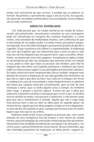 O LIVRO   DOS   MÉDIUNS – PARTE SEGUNDA

tempo tem consciência do que escreve, à medida que as palavras se
formam. No primeiro, o pensamento segue o ato da escrita; no segundo,
ele o precede; no médium semimecânico, ele o acompanha. Esses médiuns
são os mais numerosos.
                      MÉDIUNS INSPIRADOS
     182 Toda pessoa que, no estado normal ou no estado de êxtase,
recebe, por pensamento, comunicações estranhas às suas concepções
pode ser classificada na categoria dos médiuns inspirados; é, como
vemos, uma variedade da mediunidade intuitiva, com a diferença de que
a intervenção de um poder oculto é aí ainda menos perceptível, porque,
no inspirado, fica mais difícil distinguir o pensamento próprio do que lhe é
sugerido. O que caracteriza este último é a espontaneidade. A inspiração
nos vem dos Espíritos que nos influenciam para o bem ou para o mal,
mas ela é de fato daqueles que nos querem bem, cujos conselhos, infeliz-
mente, na maioria das vezes não seguimos. A inspiração se aplica a todas
as circunstâncias da vida, nas resoluções que devemos tomar; em relação
a isso, pode-se dizer que todas as pessoas são médiuns, pois não há
ninguém que não tenha seus Espíritos protetores e familiares que fazem
todos os esforços para sugerir a seus protegidos pensamentos salutares.
Se todos estivessem bem compenetrados dessa verdade, ninguém mais
deixaria de recorrer à inspiração de seu anjo guardião nos momentos em
que não se sabe o que dizer ou fazer. Que cada um o invoque com fervor
e confiança em caso de necessidade e muito freqüentemente se admirará
das idéias que surgirão como por encantamento, quer se trate de uma
resolução a tomar, quer se tenha alguma coisa a compor. Se nenhuma
idéia surge, é porque é preciso esperar. A prova de que a idéia que
sobrevém é bastante estranha à concepção que se tem é que, se tal idéia
tivesse existido na mente, essa pessoa a conheceria, e não haveria razão
para que não a manifestasse à vontade. Aquele que não é cego nada
mais precisa fazer a não ser abrir os olhos para ver quando quiser; da
mesma forma, aquele que tem idéias próprias sempre as tem à disposição;
se elas não lhe vêm quando as quer, é porque precisa buscá-las em outros
lugares que não seja no seu íntimo.
     Podemos ainda incluir nessa categoria as pessoas que, sem serem
dotadas de uma inteligência fora do comum e sem saírem do estado
normal, possuem lampejos de uma lucidez intelectual que lhes dá momen-
taneamente uma facilidade desabitual de concepção e de elocução e, em
certos casos, o pressentimento de coisas futuras. Nesses momentos, que
são chamados justamente de inspiração, as idéias jorram, seguem-se,

                                       162
 