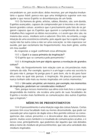 CAPÍTULO 15 – MÉDIUNS ESCREVENTES   OU   PSICÓGRAFOS

encandeiam-se, por assim dizer, delas mesmas, por um impulso involun-
tário e quase febril; parece-nos que uma inteligência superior vem nos
ajudar e que nosso Espírito se desembaraçou de um fardo.
     183 Os homens de gênio, artistas, sábios, literatos, são, sem dúvida,
Espíritos avançados, capazes de compreender por si mesmos e de conce-
berem grandes coisas; acontece que é precisamente pelo fato de os jul-
garem capazes que os Espíritos que querem o cumprimento de certos
trabalhos lhes sugerem as idéias necessárias, e é assim que eles são, na
maioria das vezes, médiuns sem o saberem. Eles têm, no entanto, a vaga
intuição de uma assistência estranha, pois aquele que faz o apelo à inspi-
ração não faz outra coisa a não ser uma evocação; se não esperasse ser
ouvido, por que exclamaria tão freqüentemente: meu bom gênio, venha
em meu auxílio!
     As respostas a seguir confirmam essa afirmação:
    183 a Qual é a causa primária da inspiração?
    “O Espírito que se comunica pelo pensamento.”
     183 b A inspiração tem por objeto apenas a revelação de grandes
coisas?
     “Não, ela freqüentemente tem relação com as circunstâncias mais
comuns da vida. Por exemplo, queres ir a um lugar e uma voz secreta te
diz para não ir, porque há perigo para ti; pois bem, ela te diz para fazer
uma coisa na qual não pensas; é inspiração. Há poucas pessoas que
nunca tenham sido mais ou menos inspiradas em certos momentos.”
     183 c Um autor, um pintor, um músico, por exemplo, nos momentos
de inspiração, poderiam ser considerados médiuns?
     “Sim, porque nesses momentos sua alma está mais livre e como que
desprendida da matéria; ela recobra uma parte de suas faculdades de
Espírito e recebe mais facilmente as comunicações dos outros Espíritos
que a inspiram.”

               MÉDIUNS DE PRESSENTIMENTOS
    184 O pressentimento é uma intuição vaga das coisas futuras. Certas
pessoas têm essa faculdade mais ou menos desenvolvida, que pode ser
causada por uma espécie de dupla vista e lhes permite entrever as conse-
qüências das coisas presentes e o desencadear dos acontecimentos;
porém, muitas vezes também é o resultado de comunicações ocultas, e é
nesse caso, principalmente, que podemos dar àqueles que são dotados
dela o nome de médiuns de pressentimentos, que são uma variedade dos
médiuns inspirados.

                                   163
 