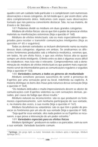 O LIVRO   DOS   MÉDIUNS – PARTE SEGUNDA

quadro com um cuidado todo particular e o completaram com numerosas
observações e novas categorias, de tal modo que é, por assim dizer, uma
obra completamente deles. Indicamos com aspas suas observações
textuais que nos pareceu conveniente destacar. São, na sua maioria, de
Erasto e de Sócrates.
     187 Podemos dividir os médiuns em duas grandes categorias:
     Médiuns de efeitos físicos: são os que têm o poder de provocar efeitos
materiais ou manifestações ostensivas (Veja a questão no 160).
     Médiuns de efeitos intelectuais: são os mais especialmente apro-
priados para receber e transmitir comunicações inteligentes (Veja as
questões nos 65 e seguintes).
     Todas as demais variedades se incluem diretamente numa ou noutra
dessas duas categorias; algumas em ambas. Se analisarmos os dife-
rentes fenômenos produzidos sob a influência mediúnica, veremos que,
em todos, há um efeito físico, e que aos efeitos físicos alia-se quase
sempre um efeito inteligente. O limite entre os dois é algumas vezes difícil
de estabelecer, mas isso não é relevante. Compreendemos sob a deno-
minação de médiuns de efeitos intelectuais os que podem mais especial-
mente servir de intermediários para as comunicações regulares e seguidas
(Veja a questão no 133).
     188 Variedades comuns a todos os gêneros de mediunidade
     Médiuns sensitivos: pessoas suscetíveis de sentir a presença de
Espíritos por uma sensação geral ou local, indefinida ou explícita. A
maioria distingue os bons dos maus pela natureza dessa sensação (Veja
a questão no 164).
     “Os médiuns delicados e muito impressionáveis devem se abster de
comunicações com Espíritos violentos ou com sensações densas, pe-
sadas, por causa da fadiga que disso resulta.”
     Médiuns naturais ou inconscientes: são os que produzem os fenô-
menos espontaneamente, sem nenhuma participação de sua vontade,
e, na maioria das vezes, à sua revelia (Veja a questão n o 161).
     Médiuns facultativos ou voluntários: são os que têm o poder de pro-
vocar os fenômenos por um ato de sua vontade (Veja a questão no 160).
     “Seja qual for essa vontade, eles nada podem se os Espíritos se recu-
sarem, o que prova a intervenção de um poder estranho.”
     189 Variedades especiais para os efeitos físicos
     Médiuns tiptólogos*: produzem os ruídos e as pancadas, com ou sem
a sua vontade. Variedade bastante comum.

* T iptólogo (do grego tiptô, eu bato). Variedade dos médiuns aptos à tiptologia. Médium
    iptólogo:
tiptólogo (N.E.).

                                          166
 