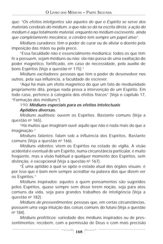 O LIVRO   DOS   MÉDIUNS – PARTE SEGUNDA

que: “Os efeitos inteligentes são aqueles de que o Espírito se serve dos
materiais cerebrais do médium, o que não se dá na escrita direta; a ação do
médium é aqui totalmente material, enquanto no médium escrevente, ainda
que completamente mecânico, o cérebro tem sempre um papel ativo”.
     Médiuns curadores: têm o poder de curar ou de aliviar o doente pela
imposição das mãos ou pela prece.
     “Essa faculdade não é essencialmente mediúnica; todos os que têm
fé a possuem, sejam médiuns ou não; ela não passa de uma exaltação do
poder magnético, fortificado, em caso de necessidade, pelo auxílio de
bons Espíritos (Veja a questão no 175).”
     Médiuns excitadores: pessoas que têm o poder de desenvolver nos
outros, pela sua influência, a faculdade de escrever.
     “Aqui há mais um efeito magnético do que um fato de mediunidade
propriamente dita, porque nada prova a intervenção de um Espírito. Em
todo caso, pertence à categoria dos efeitos físicos” (Veja o capítulo 17,
“Formação dos médiuns”)
     190 Médiuns especiais para os efeitos intelectuais
     Aptidões diversas.
     Médiuns auditivos: ouvem os Espíritos. Bastante comuns (Veja a
questão no 165).
     “Há muitos que imaginam ouvir aquilo que não é nada mais do que a
imaginação.”
     Médiuns falantes: falam sob a influência dos Espíritos. Bastante
comuns (Veja a questão no 166).
     Médiuns videntes: vêem os Espíritos no estado de vigília. A visão
acidental e eventual de um Espírito, numa circunstância particular, é muito
freqüente, mas a visão habitual a qualquer momento dos Espíritos, sem
distinção, é excepcional (Veja a questão n o 167).
     “É uma aptidão à qual se opõe o estado atual dos órgãos visuais; é
por isso que é bom nem sempre acreditar na palavra dos que dizem ver
os Espíritos.”
     Médiuns inspirados: aqueles a quem pensamentos são sugeridos
pelos Espíritos, quase sempre sem disso terem noção, seja para atos
comuns da vida, seja para grandes trabalhos de inteligência (Veja a
questão no 182).
     Médiuns de pressentimentos: pessoas que, em certas circunstâncias,
possuem uma vaga intuição das coisas comuns do futuro (Veja a questão
no 184).
     Médiuns proféticos: variedade dos médiuns inspirados ou de pres-
sentimentos; recebem, com a permissão de Deus e com mais precisão

                                       168
 