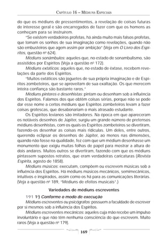 CAPÍTULO 16 – MÉDIUNS ESPECIAIS

do que os médiuns de pressentimentos, a revelação de coisas futuras
de interesse geral e são encarregados de fazer com que os homens as
conheçam para se instruírem.
      “Se existem verdadeiros profetas, há ainda muito mais falsos profetas,
que tomam os sonhos de sua imaginação como revelações, quando não
são embusteiros que agem assim por ambição” (Veja em O Livro dos Espí-
ritos, questão no 624).
      Médiuns sonâmbulos: aqueles que, no estado de sonambulismo, são
assistidos por Espíritos (Veja a questão no 172).
      Médiuns extáticos: aqueles que, no estado de êxtase, recebem reve-
lações da parte dos Espíritos.
      “Muitos extáticos são joguetes de sua própria imaginação e de Espí-
ritos zombeteiros, que se aproveitam de sua exaltação. Os que merecem
inteira confiança são bastante raros.”
      Médiuns pintores e desenhistas: pintam ou desenham sob a influência
dos Espíritos. Falamos dos que obtêm coisas sérias, porque não se pode
dar esse nome a certos médiuns que Espíritos zombeteiros levam a fazer
coisas grotescas, que desabonariam o mais atrasado estudante.
      Os Espíritos levianos são imitadores. Na época em que apareceram
os notáveis desenhos de Júpiter, surgiu um grande número de pretensos
médiuns desenhistas, com os quais os Espíritos zombeteiros se divertiram,
fazendo-os desenhar as coisas mais ridículas. Um deles, entre outros,
querendo eclipsar os desenhos de Júpiter, ao menos nas dimensões,
quando não fosse na qualidade, fez com que um médium desenhasse um
monumento que exigiu muitas folhas de papel para mostrar a altura de
dois andares. Muitos outros se divertiram, fazendo com que os médiuns
pintassem supostos retratos, que eram verdadeiras caricaturas (Revista
Espírita, agosto de 1858).
      Médiuns músicos: executam, compõem ou escrevem músicas sob a
influência dos Espíritos. Há médiuns músicos mecânicos, semimecânicos,
intuitivos e inspirados, assim como os há para as comunicações literárias.
(Veja a questão no 189, “Médiuns de efeitos musicais”.)
                 Variedades de médiuns escreventes
     191 1o) Conforme o modo de execução
     Médiuns escreventes ou psicógrafos: possuem a faculdade de escrever
por si mesmos sob a influência dos Espíritos.
     Médiuns escreventes mecânicos: aqueles cuja mão recebe um impulso
involuntário e que não têm nenhuma consciência do que escrevem. Muito
raros (Veja a questão no 179).

                                   169
 