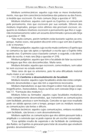 O LIVRO   DOS   MÉDIUNS – PARTE SEGUNDA

     Médiuns semimecânicos: aqueles cuja mão se move involuntaria-
mente, mas que têm consciência instantânea das palavras ou das frases,
à medida que escrevem. Os mais comuns (Veja a questão no 181).
     Médiuns intuitivos: aqueles com quem os Espíritos se comunicam
pelo pensamento, mas que escrevem por sua vontade. Diferem dos
médiuns inspirados, porque estes últimos não precisam escrever, en-
quanto os médiuns intuitivos escrevem o pensamento que lhes é suge-
rido instantaneamente sobre um assunto determinado e provocado (Veja
a questão no 180).
     “São muito comuns, porém também estão bastante sujeitos ao erro,
porque, muitas vezes, não podem discernir entre o que vem dos Espíritos
e de si mesmos.”
     Médiuns polígrafos: aqueles cuja escrita muda conforme o Espírito que
se comunica ou que são aptos a reproduzir a escrita que o Espírito tinha
quando vivo. O primeiro caso é bastante comum; o segundo, o da identi-
dade da escrita, é mais raro (Veja a questão no 219).
     Médiuns poliglotas: aqueles que têm a faculdade de falar ou escrever
em línguas que lhes são desconhecidas. Muito raros.
     Médiuns iletrados: aqueles que escrevem, como médiuns, sem saber
ler nem escrever no estado normal.
     “Mais raros do que os anteriores, pois há uma dificuldade material
muito maior a ser vencida.”
     192 2o) Conforme o desenvolvimento da faculdade
     Médiuns novatos: aqueles cujas faculdades ainda não estão comple-
tamente desenvolvidas e que não têm a experiência necessária.
     Médiuns improdutivos: os que não chegam a obter mais do que coisas
insignificantes, monossílabos, traços ou letras sem conexão (Veja o capí-
tulo 17, “Formação dos médiuns”).
     Médiuns feitos ou formados: aqueles cujas faculdades mediúnicas
estão completamente desenvolvidas, que transmitem as comunicações
com facilidade, presteza e sem hesitação. Concebe-se que esse resultado
pode ser obtido apenas com o tempo, porque com os médiuns novatos
as comunicações são lentas e difíceis.
     Médiuns lacônicos: aqueles cujas comunicações, embora recebidas
com facilidade, são breves e sem desenvolvimento.
     Médiuns explícitos: as comunicações que eles obtêm possuem toda a
amplitude e a extensão que se pode esperar de um escritor consumado.
     “Essa aptidão resulta da expansão e da facilidade de combinação
dos fluidos; os Espíritos os procuram para tratar de assuntos que envolvem
grandes desenvolvimentos.”

                                      170
 