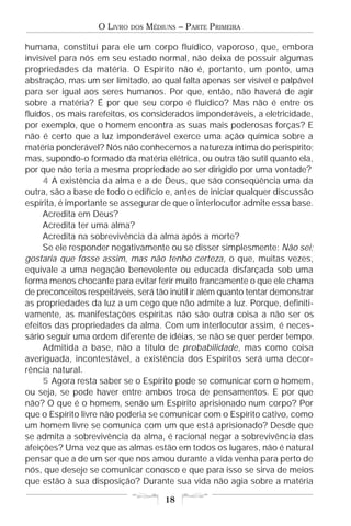 O LIVRO   DOS   MÉDIUNS – PARTE PRIMEIRA

humana, constitui para ele um corpo fluídico, vaporoso, que, embora
invisível para nós em seu estado normal, não deixa de possuir algumas
propriedades da matéria. O Espírito não é, portanto, um ponto, uma
abstração, mas um ser limitado, ao qual falta apenas ser visível e palpável
para ser igual aos seres humanos. Por que, então, não haverá de agir
sobre a matéria? É por que seu corpo é fluídico? Mas não é entre os
fluídos, os mais rarefeitos, os considerados imponderáveis, a eletricidade,
por exemplo, que o homem encontra as suas mais poderosas forças? E
não é certo que a luz imponderável exerce uma ação química sobre a
matéria ponderável? Nós não conhecemos a natureza íntima do perispírito;
mas, supondo-o formado da matéria elétrica, ou outra tão sutil quanto ela,
por que não teria a mesma propriedade ao ser dirigido por uma vontade?
     4 A existência da alma e a de Deus, que são conseqüência uma da
outra, são a base de todo o edifício e, antes de iniciar qualquer discussão
espírita, é importante se assegurar de que o interlocutor admite essa base.
     Acredita em Deus?
     Acredita ter uma alma?
     Acredita na sobrevivência da alma após a morte?
     Se ele responder negativamente ou se disser simplesmente: Não sei;
gostaria que fosse assim, mas não tenho certeza, o que, muitas vezes,
equivale a uma negação benevolente ou educada disfarçada sob uma
forma menos chocante para evitar ferir muito francamente o que ele chama
de preconceitos respeitáveis, será tão inútil ir além quanto tentar demonstrar
as propriedades da luz a um cego que não admite a luz. Porque, definiti-
vamente, as manifestações espíritas não são outra coisa a não ser os
efeitos das propriedades da alma. Com um interlocutor assim, é neces-
sário seguir uma ordem diferente de idéias, se não se quer perder tempo.
     Admitida a base, não a título de probabilidade, mas como coisa
averiguada, incontestável, a existência dos Espíritos será uma decor-
rência natural.
     5 Agora resta saber se o Espírito pode se comunicar com o homem,
ou seja, se pode haver entre ambos troca de pensamentos. E por que
não? O que é o homem, senão um Espírito aprisionado num corpo? Por
que o Espírito livre não poderia se comunicar com o Espírito cativo, como
um homem livre se comunica com um que está aprisionado? Desde que
se admita a sobrevivência da alma, é racional negar a sobrevivência das
afeições? Uma vez que as almas estão em todos os lugares, não é natural
pensar que a de um ser que nos amou durante a vida venha para perto de
nós, que deseje se comunicar conosco e que para isso se sirva de meios
que estão à sua disposição? Durante sua vida não agia sobre a matéria

                                       18
 