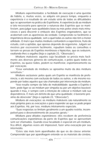 CAPÍTULO 16 – MÉDIUNS ESPECIAIS

      Médiuns experimentados: a facilidade de execução é uma questão
de hábito, e, muitas vezes, se adquire em pouco tempo, enquanto a
experiência é o resultado de um estudo sério de todas as dificuldades
que se apresentam na prática do Espiritismo. A experiência dá ao médium
o tato necessário para apreciar a natureza dos Espíritos que se mani-
festam, para julgar suas qualidades boas ou más pelos sinais mais minu-
ciosos e para discernir o embuste dos Espíritos enganadores, que se
acobertam com as aparências da verdade. Compreende-se facilmente a
importância dessa qualidade, sem a qual todas as outras não têm a menor
utilidade. O mal é que muitos médiuns confundem a experiência, fruto do
estudo, com a aptidão, que apenas depende do organismo. Julgam ser
mestres por escreverem facilmente, repudiam todos os conselhos e
tornam-se presas de Espíritos mentirosos e hipócritas, que os seduzem,
exaltando-lhes o orgulho (Veja o capítulo 23, “Obsessão”).
      Médiuns maleáveis: aqueles cuja faculdade se presta mais facil-
mente aos diversos gêneros de comunicação, e pelos quais todos os
Espíritos, ou quase todos, podem se manifestar, espontaneamente ou
por evocação.
      “Essa variedade de médiuns se aproxima muito da dos médiuns
sensitivos.”
      Médiuns exclusivos: pelos quais um Espírito se manifesta de prefe-
rência, e até mesmo com exclusão de todos os outros, e ele mesmo res-
ponde por todos aqueles que são chamados por intervenção do médium.
      “Isso resulta sempre da falta de maleabilidade; quando o Espírito é
bom, pode ligar-se ao médium por simpatia ou por um objetivo louvável.
quando é mau, é sempre com a intenção de colocar o médium sob sua
dependência. É mais um defeito do que uma qualidade; é bastante pró-
ximo da obsessão” (Veja o capítulo 23, “Obsessão”).
      Médiuns de evocações: os médiuns maleáveis são naturalmente os
mais próprios para as evocações e para responder ao que se pode propor
aos Espíritos. Há, por isso, médiuns inteiramente especiais.
      “Suas respostas se limitam geralmente a um quadro restrito, incom-
patível para o desenvolvimento de assuntos gerais.”
      Médiuns para ditados espontâneos: eles recebem de preferência
comunicações espontâneas da parte de Espíritos que se apresentam
sem ser chamados. Quando essa faculdade é especial em um médium,
fica difícil, algumas vezes até impossível, fazer uma evocação por seu
intermédio.
      “Estes são mais bem aparelhados do que os da classe anterior.
Compreendei que por aparelhagem entende-se os materiais do cérebro,

                                  171
 