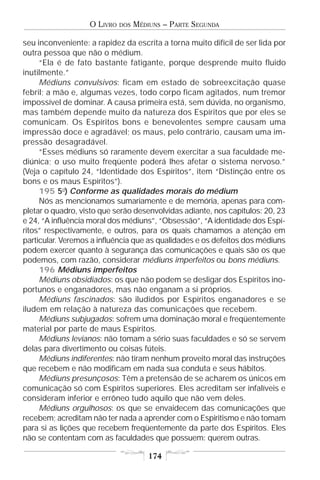 O LIVRO   DOS   MÉDIUNS – PARTE SEGUNDA

seu inconveniente: a rapidez da escrita a torna muito difícil de ser lida por
outra pessoa que não o médium.
     “Ela é de fato bastante fatigante, porque desprende muito fluido
inutilmente.”
     Médiuns convulsivos: ficam em estado de sobreexcitação quase
febril; a mão e, algumas vezes, todo corpo ficam agitados, num tremor
impossível de dominar. A causa primeira está, sem dúvida, no organismo,
mas também depende muito da natureza dos Espíritos que por eles se
comunicam. Os Espíritos bons e benevolentes sempre causam uma
impressão doce e agradável; os maus, pelo contrário, causam uma im-
pressão desagradável.
     “Esses médiuns só raramente devem exercitar a sua faculdade me-
diúnica; o uso muito freqüente poderá lhes afetar o sistema nervoso.”
(Veja o capítulo 24, “Identidade dos Espíritos”, item “Distinção entre os
bons e os maus Espíritos”).
     195 5o) Conforme as qualidades morais do médium
     Nós as mencionamos sumariamente e de memória, apenas para com-
pletar o quadro, visto que serão desenvolvidas adiante, nos capítulos: 20, 23
e 24, “A influência moral dos médiuns”, “Obsessão”, “A identidade dos Espí-
ritos” respectivamente, e outros, para os quais chamamos a atenção em
particular. Veremos a influência que as qualidades e os defeitos dos médiuns
podem exercer quanto à segurança das comunicações e quais são os que
podemos, com razão, considerar médiuns imperfeitos ou bons médiuns.
     196 Médiuns imperfeitos
     Médiuns obsidiados: os que não podem se desligar dos Espíritos ino-
portunos e enganadores, mas não enganam a si próprios.
     Médiuns fascinados: são iludidos por Espíritos enganadores e se
iludem em relação à natureza das comunicações que recebem.
     Médiuns subjugados: sofrem uma dominação moral e freqüentemente
material por parte de maus Espíritos.
     Médiuns levianos: não tomam a sério suas faculdades e só se servem
delas para divertimento ou coisas fúteis.
     Médiuns indiferentes: não tiram nenhum proveito moral das instruções
que recebem e não modificam em nada sua conduta e seus hábitos.
     Médiuns presunçosos: Têm a pretensão de se acharem os únicos em
comunicação só com Espíritos superiores. Eles acreditam ser infalíveis e
consideram inferior e errôneo tudo aquilo que não vem deles.
     Médiuns orgulhosos: os que se envaidecem das comunicações que
recebem; acreditam não ter nada a aprender com o Espiritismo e não tomam
para si as lições que recebem freqüentemente da parte dos Espíritos. Eles
não se contentam com as faculdades que possuem: querem outras.

                                       174
 