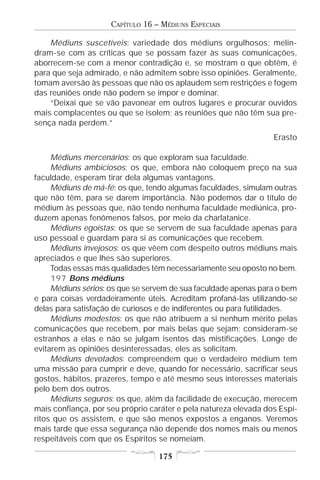 CAPÍTULO 16 – MÉDIUNS ESPECIAIS

    Médiuns suscetíveis: variedade dos médiuns orgulhosos; melin-
dram-se com as críticas que se possam fazer às suas comunicações,
aborrecem-se com a menor contradição e, se mostram o que obtêm, é
para que seja admirado, e não admitem sobre isso opiniões. Geralmente,
tomam aversão às pessoas que não os aplaudem sem restrições e fogem
das reuniões onde não podem se impor e dominar.
    “Deixai que se vão pavonear em outros lugares e procurar ouvidos
mais complacentes ou que se isolem; as reuniões que não têm sua pre-
sença nada perdem.”
                                                                  Erasto

     Médiuns mercenários: os que exploram sua faculdade.
     Médiuns ambiciosos: os que, embora não coloquem preço na sua
faculdade, esperam tirar dela algumas vantagens.
     Médiuns de má-fé: os que, tendo algumas faculdades, simulam outras
que não têm, para se darem importância. Não podemos dar o título de
médium às pessoas que, não tendo nenhuma faculdade mediúnica, pro-
duzem apenas fenômenos falsos, por meio da charlatanice.
     Médiuns egoístas: os que se servem de sua faculdade apenas para
uso pessoal e guardam para si as comunicações que recebem.
     Médiuns invejosos: os que vêem com despeito outros médiuns mais
apreciados e que lhes são superiores.
     Todas essas más qualidades têm necessariamente seu oposto no bem.
     197 Bons médiuns
     Médiuns sérios: os que se servem de sua faculdade apenas para o bem
e para coisas verdadeiramente úteis. Acreditam profaná-las utilizando-se
delas para satisfação de curiosos e de indiferentes ou para futilidades.
     Médiuns modestos: os que não atribuem a si nenhum mérito pelas
comunicações que recebem, por mais belas que sejam; consideram-se
estranhos a elas e não se julgam isentos das mistificações. Longe de
evitarem as opiniões desinteressadas, eles as solicitam.
     Médiuns devotados: compreendem que o verdadeiro médium tem
uma missão para cumprir e deve, quando for necessário, sacrificar seus
gostos, hábitos, prazeres, tempo e até mesmo seus interesses materiais
pelo bem dos outros.
     Médiuns seguros: os que, além da facilidade de execução, merecem
mais confiança, por seu próprio caráter e pela natureza elevada dos Espí-
ritos que os assistem, e que são menos expostos a enganos. Veremos
mais tarde que essa segurança não depende dos nomes mais ou menos
respeitáveis com que os Espíritos se nomeiam.

                                  175
 