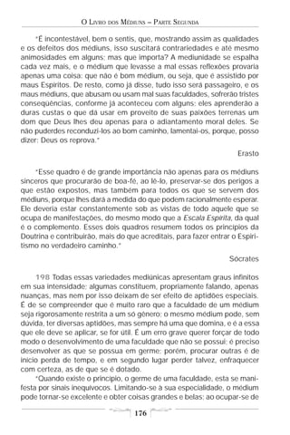 O LIVRO   DOS   MÉDIUNS – PARTE SEGUNDA

    “É incontestável, bem o sentis, que, mostrando assim as qualidades
e os defeitos dos médiuns, isso suscitará contrariedades e até mesmo
animosidades em alguns; mas que importa? A mediunidade se espalha
cada vez mais, e o médium que levasse a mal essas reflexões provaria
apenas uma coisa: que não é bom médium, ou seja, que é assistido por
maus Espíritos. De resto, como já disse, tudo isso será passageiro, e os
maus médiuns, que abusam ou usam mal suas faculdades, sofrerão tristes
conseqüências, conforme já aconteceu com alguns; eles aprenderão a
duras custas o que dá usar em proveito de suas paixões terrenas um
dom que Deus lhes deu apenas para o adiantamento moral deles. Se
não puderdes reconduzi-los ao bom caminho, lamentai-os, porque, posso
dizer: Deus os reprova.”
                                                                     Erasto

    “Esse quadro é de grande importância não apenas para os médiuns
sinceros que procurarão de boa-fé, ao lê-lo, preservar-se dos perigos a
que estão expostos, mas também para todos os que se servem dos
médiuns, porque lhes dará a medida do que podem racionalmente esperar.
Ele deveria estar constantemente sob as vistas de todo aquele que se
ocupa de manifestações, do mesmo modo que a Escala Espírita, da qual
é o complemento. Esses dois quadros resumem todos os princípios da
Doutrina e contribuirão, mais do que acreditais, para fazer entrar o Espiri-
tismo no verdadeiro caminho.”
                                                                  Sócrates

     198 Todas essas variedades mediúnicas apresentam graus infinitos
em sua intensidade; algumas constituem, propriamente falando, apenas
nuanças, mas nem por isso deixam de ser efeito de aptidões especiais.
É de se compreender que é muito raro que a faculdade de um médium
seja rigorosamente restrita a um só gênero; o mesmo médium pode, sem
dúvida, ter diversas aptidões, mas sempre há uma que domina, e é a essa
que ele deve se aplicar, se for útil. É um erro grave querer forçar de todo
modo o desenvolvimento de uma faculdade que não se possui; é preciso
desenvolver as que se possua em germe; porém, procurar outras é de
início perda de tempo, e em segundo lugar perder talvez, enfraquecer
com certeza, as de que se é dotado.
     “Quando existe o princípio, o germe de uma faculdade, esta se mani-
festa por sinais inequívocos. Limitando-se à sua especialidade, o médium
pode tornar-se excelente e obter coisas grandes e belas; ao ocupar-se de

                                       176
 