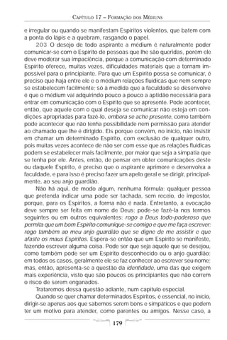 CAPÍTULO 17 – FORMAÇÃO   DOS   MÉDIUNS

e irregular ou quando se manifestam Espíritos violentos, que batem com
a ponta do lápis e a quebram, rasgando o papel.
      203 O desejo de todo aspirante a médium é naturalmente poder
comunicar-se com o Espírito de pessoas que lhe são queridas, porém ele
deve moderar sua impaciência, porque a comunicação com determinado
Espírito oferece, muitas vezes, dificuldades materiais que a tornam im-
possível para o principiante. Para que um Espírito possa se comunicar, é
preciso que haja entre ele e o médium relações fluídicas que nem sempre
se estabelecem facilmente; só à medida que a faculdade se desenvolve
é que o médium vai adquirindo pouco a pouco a aptidão necessária para
entrar em comunicação com o Espírito que se apresente. Pode acontecer,
então, que aquele com o qual deseja se comunicar não esteja em con-
dições apropriadas para fazê-lo, embora se ache presente, como também
pode acontecer que não tenha possibilidade nem permissão para atender
ao chamado que lhe é dirigido. Eis porque convém, no início, não insistir
em chamar um determinado Espírito, com exclusão de qualquer outro,
pois muitas vezes acontece de não ser com esse que as relações fluídicas
podem se estabelecer mais facilmente, por maior que seja a simpatia que
se tenha por ele. Antes, então, de pensar em obter comunicações deste
ou daquele Espírito, é preciso que o aspirante aprimore e desenvolva a
faculdade, e para isso é preciso fazer um apelo geral e se dirigir, principal-
mente, ao seu anjo guardião.
      Não há aqui, de modo algum, nenhuma fórmula; qualquer pessoa
que pretenda indicar uma pode ser tachada, sem receio, de impostor,
porque, para os Espíritos, a forma não é nada. Entretanto, a evocação
deve sempre ser feita em nome de Deus; pode-se fazê-la nos termos
seguintes ou em outros equivalentes: rogo a Deus todo-poderoso que
permita que um bom Espírito comunique-se comigo e que me faça escrever;
rogo também ao meu anjo guardião que se digne de me assistir e que
afaste os maus Espíritos. Espera-se então que um Espírito se manifeste,
fazendo escrever alguma coisa. Pode ser que seja aquele que se desejou,
como também pode ser um Espírito desconhecido ou o anjo guardião;
em todos os casos, geralmente ele se faz conhecer ao escrever seu nome;
mas, então, apresenta-se a questão da identidade, uma das que exigem
mais experiência, visto que são poucos os principiantes que não correm
o risco de serem enganados.
      Trataremos dessa questão adiante, num capítulo especial.
      Quando se quer chamar determinados Espíritos, é essencial, no início,
dirigir-se apenas aos que sabemos serem bons e simpáticos e que podem
ter um motivo para atender, como parentes ou amigos. Nesse caso, a

                                    179
 