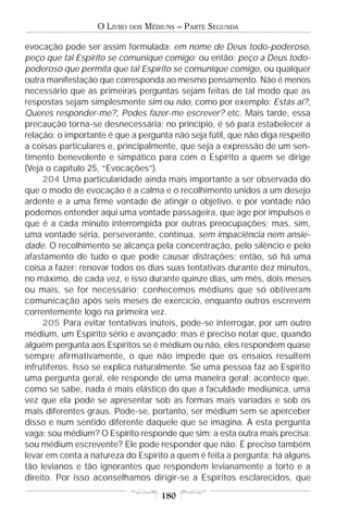 O LIVRO   DOS   MÉDIUNS – PARTE SEGUNDA

evocação pode ser assim formulada: em nome de Deus todo-poderoso,
peço que tal Espírito se comunique comigo; ou então: peço a Deus todo-
poderoso que permita que tal Espírito se comunique comigo, ou qualquer
outra manifestação que corresponda ao mesmo pensamento. Não é menos
necessário que as primeiras perguntas sejam feitas de tal modo que as
respostas sejam simplesmente sim ou não, como por exemplo: Estás aí?,
Queres responder-me?, Podes fazer-me escrever? etc. Mais tarde, essa
precaução torna-se desnecessária; no princípio, é só para estabelecer a
relação; o importante é que a pergunta não seja fútil, que não diga respeito
a coisas particulares e, principalmente, que seja a expressão de um sen-
timento benevolente e simpático para com o Espírito a quem se dirige
(Veja o capítulo 25, “Evocações”).
     204 Uma particularidade ainda mais importante a ser observada do
que o modo de evocação é a calma e o recolhimento unidos a um desejo
ardente e a uma firme vontade de atingir o objetivo, e por vontade não
podemos entender aqui uma vontade passageira, que age por impulsos e
que é a cada minuto interrompida por outras preocupações; mas, sim,
uma vontade séria, perseverante, contínua, sem impaciência nem ansie-
dade. O recolhimento se alcança pela concentração, pelo silêncio e pelo
afastamento de tudo o que pode causar distrações; então, só há uma
coisa a fazer: renovar todos os dias suas tentativas durante dez minutos,
no máximo, de cada vez, e isso durante quinze dias, um mês, dois meses
ou mais, se for necessário; conhecemos médiuns que só obtiveram
comunicação após seis meses de exercício, enquanto outros escrevem
correntemente logo na primeira vez.
     205 Para evitar tentativas inúteis, pode-se interrogar, por um outro
médium, um Espírito sério e avançado; mas é preciso notar que, quando
alguém pergunta aos Espíritos se é médium ou não, eles respondem quase
sempre afirmativamente, o que não impede que os ensaios resultem
infrutíferos. Isso se explica naturalmente. Se uma pessoa faz ao Espírito
uma pergunta geral, ele responde de uma maneira geral; acontece que,
como se sabe, nada é mais elástico do que a faculdade mediúnica, uma
vez que ela pode se apresentar sob as formas mais variadas e sob os
mais diferentes graus. Pode-se, portanto, ser médium sem se aperceber
disso e num sentido diferente daquele que se imagina. A esta pergunta
vaga: sou médium? O Espírito responde que sim; a esta outra mais precisa:
sou médium escrevente? Ele pode responder que não. É preciso também
levar em conta a natureza do Espírito a quem é feita a pergunta; há alguns
tão levianos e tão ignorantes que respondem levianamente a torto e a
direito. Por isso aconselhamos dirigir-se a Espíritos esclarecidos, que

                                       180
 