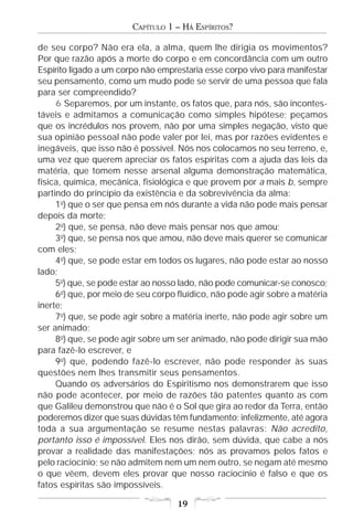 CAPÍTULO 1 – HÁ ESPÍRITOS?

de seu corpo? Não era ela, a alma, quem lhe dirigia os movimentos?
Por que razão após a morte do corpo e em concordância com um outro
Espírito ligado a um corpo não emprestaria esse corpo vivo para manifestar
seu pensamento, como um mudo pode se servir de uma pessoa que fala
para ser compreendido?
     6 Separemos, por um instante, os fatos que, para nós, são incontes-
táveis e admitamos a comunicação como simples hipótese; peçamos
que os incrédulos nos provem, não por uma simples negação, visto que
sua opinião pessoal não pode valer por lei, mas por razões evidentes e
inegáveis, que isso não é possível. Nós nos colocamos no seu terreno, e,
uma vez que querem apreciar os fatos espíritas com a ajuda das leis da
matéria, que tomem nesse arsenal alguma demonstração matemática,
física, química, mecânica, fisiológica e que provem por a mais b, sempre
partindo do princípio da existência e da sobrevivência da alma:
     1o) que o ser que pensa em nós durante a vida não pode mais pensar
depois da morte;
     2o) que, se pensa, não deve mais pensar nos que amou;
     3o) que, se pensa nos que amou, não deve mais querer se comunicar
com eles;
     4o) que, se pode estar em todos os lugares, não pode estar ao nosso
lado;
     5o) que, se pode estar ao nosso lado, não pode comunicar-se conosco;
     6o) que, por meio de seu corpo fluídico, não pode agir sobre a matéria
inerte;
     7o) que, se pode agir sobre a matéria inerte, não pode agir sobre um
ser animado;
     8o) que, se pode agir sobre um ser animado, não pode dirigir sua mão
para fazê-lo escrever, e
     9o) que, podendo fazê-lo escrever, não pode responder às suas
questões nem lhes transmitir seus pensamentos.
     Quando os adversários do Espiritismo nos demonstrarem que isso
não pode acontecer, por meio de razões tão patentes quanto as com
que Galileu demonstrou que não é o Sol que gira ao redor da Terra, então
poderemos dizer que suas dúvidas têm fundamento; infelizmente, até agora
toda a sua argumentação se resume nestas palavras: Não acredito,
portanto isso é impossível. Eles nos dirão, sem dúvida, que cabe a nós
provar a realidade das manifestações; nós as provamos pelos fatos e
pelo raciocínio; se não admitem nem um nem outro, se negam até mesmo
o que vêem, devem eles provar que nosso raciocínio é falso e que os
fatos espíritas são impossíveis.

                                    19
 