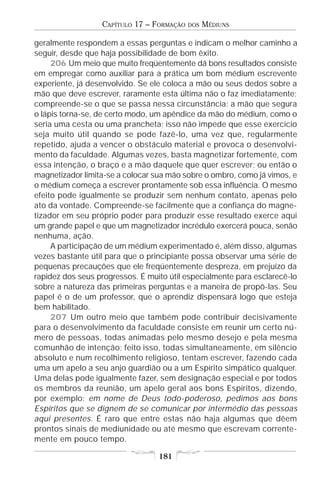 CAPÍTULO 17 – FORMAÇÃO   DOS   MÉDIUNS

geralmente respondem a essas perguntas e indicam o melhor caminho a
seguir, desde que haja possibilidade de bom êxito.
     206 Um meio que muito freqüentemente dá bons resultados consiste
em empregar como auxiliar para a prática um bom médium escrevente
experiente, já desenvolvido. Se ele coloca a mão ou seus dedos sobre a
mão que deve escrever, raramente esta última não o faz imediatamente;
compreende-se o que se passa nessa circunstância: a mão que segura
o lápis torna-se, de certo modo, um apêndice da mão do médium, como o
seria uma cesta ou uma prancheta; isso não impede que esse exercício
seja muito útil quando se pode fazê-lo, uma vez que, regularmente
repetido, ajuda a vencer o obstáculo material e provoca o desenvolvi-
mento da faculdade. Algumas vezes, basta magnetizar fortemente, com
essa intenção, o braço e a mão daquele que quer escrever; ou então o
magnetizador limita-se a colocar sua mão sobre o ombro, como já vimos, e
o médium começa a escrever prontamente sob essa influência. O mesmo
efeito pode igualmente se produzir sem nenhum contato, apenas pelo
ato da vontade. Compreende-se facilmente que a confiança do magne-
tizador em seu próprio poder para produzir esse resultado exerce aqui
um grande papel e que um magnetizador incrédulo exercerá pouca, senão
nenhuma, ação.
     A participação de um médium experimentado é, além disso, algumas
vezes bastante útil para que o principiante possa observar uma série de
pequenas precauções que ele freqüentemente despreza, em prejuízo da
rapidez dos seus progressos. É muito útil especialmente para esclarecê-lo
sobre a natureza das primeiras perguntas e a maneira de propô-las. Seu
papel é o de um professor, que o aprendiz dispensará logo que esteja
bem habilitado.
     207 Um outro meio que também pode contribuir decisivamente
para o desenvolvimento da faculdade consiste em reunir um certo nú-
mero de pessoas, todas animadas pelo mesmo desejo e pela mesma
comunhão de intenção; feito isso, todas simultaneamente, em silêncio
absoluto e num recolhimento religioso, tentam escrever, fazendo cada
uma um apelo a seu anjo guardião ou a um Espírito simpático qualquer.
Uma delas pode igualmente fazer, sem designação especial e por todos
os membros da reunião, um apelo geral aos bons Espíritos, dizendo,
por exemplo: em nome de Deus todo-poderoso, pedimos aos bons
Espíritos que se dignem de se comunicar por intermédio das pessoas
aqui presentes. É raro que entre estas não haja algumas que dêem
prontos sinais de mediunidade ou até mesmo que escrevam corrente-
mente em pouco tempo.

                                  181
 