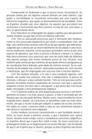 O LIVRO   DOS   MÉDIUNS – PARTE SEGUNDA

     Compreende-se facilmente o que se passa nessa circunstância. As
pessoas unidas por um objetivo comum formam um todo coletivo, cujo
poder e sensibilidade se encontram acrescidos por uma espécie de
influência magnética, que ajuda no desenvolvimento da faculdade. Entre
os Espíritos atraídos por esse objetivo, há aqueles que percebem nos
assistentes o instrumento que lhes convém; se não for um, será outro, e
eles se aproveitarão deste.
     Esse meio deve ser empregado nos grupos espíritas que não possuem
muitos médiuns ou que não os têm em número suficiente.
     208 Têm-se procurado processos para a formação dos médiuns,
como se têm procurado diagnosticar por sinais a mediunidade; mas, até
hoje, não conhecemos nenhum mais eficaz do que aqueles que indicamos.
Julgando que o obstáculo ao desenvolvimento da faculdade é uma resis-
tência totalmente material, certas pessoas pretendem vencê-la por uma
espécie de ginástica, que mais se presta a deslocar o braço e a cabeça.
Não descreveremos esse processo que vem do outro lado do Atlântico
não apenas porque não temos nenhuma prova de sua eficácia, mas
também pela convicção que nutrimos de que pode oferecer perigo para os
de constituição física delicada, pelo abalo do sistema nervoso. Se os rudi-
mentos da faculdade não existem, nada poderá produzi-los, nem mesmo
a eletrização, que foi empregada sem sucesso com o mesmo objetivo.
     209 No médium iniciante, a fé não é uma condição rigorosa; sem
dúvida, ela auxilia nos esforços, mas não é indispensável. A pureza da
intenção, o desejo e a boa vontade bastam. Têm-se visto pessoas perfei-
tamente incrédulas ficarem espantadas de escrever sem que o queiram,
enquanto crentes sinceros não o conseguem, o que prova que essa facul-
dade está ligada a uma predisposição orgânica.
     210 O primeiro indício de uma disposição para escrever é um formi-
gamento no braço e na mão; pouco a pouco, a mão é arrastada por um
impulso que ela não pode dominar. Muitas vezes, traça inicialmente riscos
insignificantes; depois, os caracteres se desenham cada vez mais clara-
mente, até que a escrita acaba por adquirir a rapidez da escrita corrente.
Em todos os casos, é preciso soltar a mão ao seu movimento natural e
não oferecer resistência nem impulsão.
     Certos médiuns escrevem correntemente e com facilidade desde o
início, às vezes desde a primeira sessão, o que é bastante raro; outros
fazem, durante muito tempo, riscos e verdadeiros exercícios caligráficos;
os Espíritos dizem que é para lhes soltar a mão. Se esses exercícios se
prolongarem muito ou se degenerarem em sinais ridículos, não há dúvida
de que é um Espírito que se diverte, porque os bons Espíritos não fazem

                                       182
 