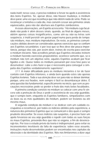 CAPÍTULO 17 – FORMAÇÃO   DOS   MÉDIUNS

nada inútil; nesse caso, é preciso redobrar o fervor no apelo à assistência
dos bons Espíritos. Se, apesar disso, não houver mudança, o médium
deve parar, uma vez que reconheça que não obtém nada de sério. Pode-se
recomeçar a tentativa a cada dia, mas convém cessar aos primeiros sinais
equivocados, para não dar abertura aos Espíritos zombeteiros.
     A essas observações, um Espírito acrescenta: “Há médiuns cuja facul-
dade não pode ir além desses sinais; quando, ao final de alguns meses,
obtêm apenas coisas insignificantes, como sim ou não ou letras sem
seqüência, é inútil persistir em gastar papel numa pura perda de tempo;
são médiuns, mas médiuns improdutivos. De resto, as primeiras comuni-
cações obtidas devem ser consideradas apenas exercícios que se confiam
aos Espíritos secundários; é por isso que se lhes deve dar pouca impor-
tância, porque elas são, por assim dizer, treinos de escrita para exercitar
o médium iniciante. Não acrediteis jamais que Espíritos elevados treinem
o médium fazendo exercícios preparatórios; acontece somente que, se o
médium não tem um objetivo sério, aqueles Espíritos acabam por ficar
ligados a ele. Quase todos os médiuns passaram por essa fase para se
desenvolver; cabe a eles fazer o que é necessário para conseguir a sim-
patia dos Espíritos verdadeiramente superiores”.
     211 A maior dificuldade para os médiuns iniciantes é ter de fazer
contato com Espíritos inferiores, e ainda bem quando estes são apenas
Espíritos levianos. Toda a sua atenção deve ser para não se deixar dominar,
porque, uma vez fixados, nem sempre é fácil se desembaraçar deles. É
uma questão tão fundamental, especificamente no início, que sem as pre-
cauções necessárias pode-se perder o fruto das mais belas faculdades.
     A primeira condição consiste no médium se colocar com uma fé sin-
cera sob a proteção de Deus e pedir a assistência de seu anjo guardião,
que é sempre bom, enquanto os Espíritos familiares, simpatizantes com
as boas ou as más qualidades do médium, podem ser levianos ou até
mesmo maus.
     A segunda condição do médium é se dedicar com um cuidado es-
crupuloso a reconhecer, por todos os indícios obtidos pela experiência, a
natureza dos primeiros Espíritos que se comunicam e dos quais é sempre
prudente desconfiar. Se esses indícios são suspeitos, é preciso fazer um
apelo fervoroso ao seu anjo guardião e repelir com todas as suas forças
os maus Espíritos, provando-lhes que não se engana, a fim de desenco-
rajá-los. Por isso o estudo prévio da teoria é indispensável, para evitar os
inconvenientes inevitáveis da falta de experiência; sobre esse assunto,
instruções muito desenvolvidas podem ser encontradas nos capítulos da
obsessão e da identidade dos Espíritos. Nós nos limitaremos a dizer aqui

                                   183
 