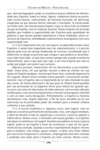 O LIVRO   DOS   MÉDIUNS – PARTE SEGUNDA

que, além da linguagem, pode-se considerar provas infalíveis da inferiori-
dade dos Espíritos: todos os sinais, figuras, emblemas inúteis ou pueris;
toda escrita bizarra, entrecortada, de intenção truncada, de dimensão
exagerada ou que possua formas ridículas e inusitadas. A escrita pode
ser muito ruim, até mesmo pouco legível, o que se deve mais ao médium
do que ao Espírito, sem ter nada de anormal. Vimos médiuns de tal modo
iludidos que mediam a superioridade dos Espíritos pela quantidade de
palavras e que davam grande importância a letras moldadas como ca-
racteres de imprensa, infantilidade evidentemente incompatível com uma
superioridade real.
     212 Se é importante não cair, sem querer, na dependência dos maus
Espíritos, é ainda mais importante não cair voluntariamente, e é preciso
apenas para isso um desejo imoderado de escrever, acreditando que é
indiferente se dirigir ao primeiro que chegue e que poderá se desemba-
raçar dele mais tarde, se não mais convier, porque não se pede assistência
impunemente, para o que quer que seja, a um mau Espírito que não se
acabe por pagar caro pelos seus serviços.
     Algumas pessoas, impacientes em ver desenvolver a sua mediuni-
dade, muito lenta, em sua opinião, tiveram a idéia de chamar em sua
ajuda um Espírito qualquer, mesmo que fosse mau, contando dispensá-lo
em seguida. Muitos foram servidos como queriam e escreveram imedia-
tamente; mas o Espírito, não se importando de ter sido chamado no pior
dos casos, foi menos dócil para ir do que para vir. Muitos foram punidos
por sua presunção de se julgarem fortes para afastá-los quando qui-
sessem com anos de obsessões de toda natureza, com as mais ridículas
mistificações, com uma fascinação tenaz e mesmo com prejuízos materiais
e com as mais cruéis decepções. Primeiramente, o Espírito se mostrou
abertamente mau, depois hipócrita, a fim de fazer acreditar ou na sua
conversão ou no pretendido poder do médium para o mandar embora
conforme a sua vontade.
     213 A escrita mediúnica é, algumas vezes, bem legível, com as
palavras e as letras perfeitamente destacadas; mas, com alguns médiuns,
é difícil de decifrar a não ser aquele que a escreveu; é preciso adquirir o
hábito disso. Muitas vezes, é formada com traços grandes; os Espíritos
são pouco econômicos com papel. Quando uma palavra ou frase é pouco
legível, pede-se ao Espírito o favor de recomeçar, o que ele faz geral-
mente de boa vontade. Quando a escrita é repetidamente ilegível, mesmo
para o médium, este chega, quase sempre, a obter uma maior nitidez
por exercícios freqüentes e contínuos, empregando uma forte vontade
e pedindo com ardor para o Espírito ser mais correto. Muitas vezes,

                                       184
 