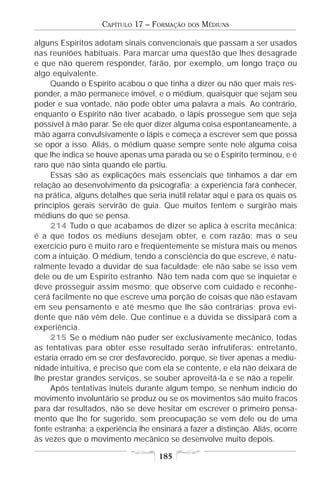 CAPÍTULO 17 – FORMAÇÃO   DOS   MÉDIUNS

alguns Espíritos adotam sinais convencionais que passam a ser usados
nas reuniões habituais. Para marcar uma questão que lhes desagrade
e que não querem responder, farão, por exemplo, um longo traço ou
algo equivalente.
     Quando o Espírito acabou o que tinha a dizer ou não quer mais res-
ponder, a mão permanece imóvel, e o médium, quaisquer que sejam seu
poder e sua vontade, não pode obter uma palavra a mais. Ao contrário,
enquanto o Espírito não tiver acabado, o lápis prossegue sem que seja
possível à mão parar. Se ele quer dizer alguma coisa espontaneamente, a
mão agarra convulsivamente o lápis e começa a escrever sem que possa
se opor a isso. Aliás, o médium quase sempre sente nele alguma coisa
que lhe indica se houve apenas uma parada ou se o Espírito terminou, e é
raro que não sinta quando ele partiu.
     Essas são as explicações mais essenciais que tínhamos a dar em
relação ao desenvolvimento da psicografia; a experiência fará conhecer,
na prática, alguns detalhes que seria inútil relatar aqui e para os quais os
princípios gerais servirão de guia. Que muitos tentem e surgirão mais
médiuns do que se pensa.
     214 Tudo o que acabamos de dizer se aplica à escrita mecânica;
é a que todos os médiuns desejam obter, e com razão; mas o seu
exercício puro é muito raro e freqüentemente se mistura mais ou menos
com a intuição. O médium, tendo a consciência do que escreve, é natu-
ralmente levado a duvidar de sua faculdade; ele não sabe se isso vem
dele ou de um Espírito estranho. Não tem nada com que se inquietar e
deve prosseguir assim mesmo; que observe com cuidado e reconhe-
cerá facilmente no que escreve uma porção de coisas que não estavam
em seu pensamento e até mesmo que lhe são contrárias; prova evi-
dente que não vêm dele. Que continue e a dúvida se dissipará com a
experiência.
     215 Se o médium não puder ser exclusivamente mecânico, todas
as tentativas para obter esse resultado serão infrutíferas; entretanto,
estaria errado em se crer desfavorecido, porque, se tiver apenas a mediu-
nidade intuitiva, é preciso que com ela se contente, e ela não deixará de
lhe prestar grandes serviços, se souber aproveitá-la e se não a repelir.
     Após tentativas inúteis durante algum tempo, se nenhum indício do
movimento involuntário se produz ou se os movimentos são muito fracos
para dar resultados, não se deve hesitar em escrever o primeiro pensa-
mento que lhe for sugerido, sem preocupação se vem dele ou de uma
fonte estranha; a experiência lhe ensinará a fazer a distinção. Aliás, ocorre
às vezes que o movimento mecânico se desenvolve muito depois.

                                    185
 
