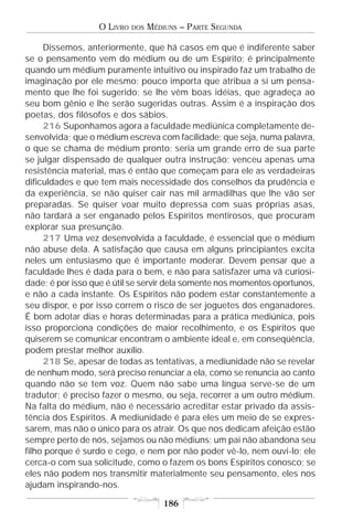 O LIVRO   DOS   MÉDIUNS – PARTE SEGUNDA

     Dissemos, anteriormente, que há casos em que é indiferente saber
se o pensamento vem do médium ou de um Espírito; é principalmente
quando um médium puramente intuitivo ou inspirado faz um trabalho de
imaginação por ele mesmo; pouco importa que atribua a si um pensa-
mento que lhe foi sugerido; se lhe vêm boas idéias, que agradeça ao
seu bom gênio e lhe serão sugeridas outras. Assim é a inspiração dos
poetas, dos filósofos e dos sábios.
     216 Suponhamos agora a faculdade mediúnica completamente de-
senvolvida; que o médium escreva com facilidade; que seja, numa palavra,
o que se chama de médium pronto; seria um grande erro de sua parte
se julgar dispensado de qualquer outra instrução; venceu apenas uma
resistência material, mas é então que começam para ele as verdadeiras
dificuldades e que tem mais necessidade dos conselhos da prudência e
da experiência, se não quiser cair nas mil armadilhas que lhe vão ser
preparadas. Se quiser voar muito depressa com suas próprias asas,
não tardará a ser enganado pelos Espíritos mentirosos, que procuram
explorar sua presunção.
     217 Uma vez desenvolvida a faculdade, é essencial que o médium
não abuse dela. A satisfação que causa em alguns principiantes excita
neles um entusiasmo que é importante moderar. Devem pensar que a
faculdade lhes é dada para o bem, e não para satisfazer uma vã curiosi-
dade; é por isso que é útil se servir dela somente nos momentos oportunos,
e não a cada instante. Os Espíritos não podem estar constantemente a
seu dispor, e por isso correm o risco de ser joguetes dos enganadores.
É bom adotar dias e horas determinadas para a prática mediúnica, pois
isso proporciona condições de maior recolhimento, e os Espíritos que
quiserem se comunicar encontram o ambiente ideal e, em conseqüência,
podem prestar melhor auxílio.
     218 Se, apesar de todas as tentativas, a mediunidade não se revelar
de nenhum modo, será preciso renunciar a ela, como se renuncia ao canto
quando não se tem voz. Quem não sabe uma língua serve-se de um
tradutor; é preciso fazer o mesmo, ou seja, recorrer a um outro médium.
Na falta do médium, não é necessário acreditar estar privado da assis-
tência dos Espíritos. A mediunidade é para eles um meio de se expres-
sarem, mas não o único para os atrair. Os que nos dedicam afeição estão
sempre perto de nós, sejamos ou não médiuns; um pai não abandona seu
filho porque é surdo e cego, e nem por não poder vê-lo, nem ouvi-lo; ele
cerca-o com sua solicitude, como o fazem os bons Espíritos conosco; se
eles não podem nos transmitir materialmente seu pensamento, eles nos
ajudam inspirando-nos.

                                      186
 