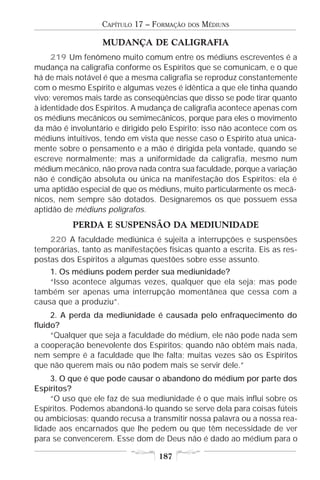 CAPÍTULO 17 – FORMAÇÃO   DOS   MÉDIUNS

                  MUDANÇA DE CALIGRAFIA
     219 Um fenômeno muito comum entre os médiuns escreventes é a
mudança na caligrafia conforme os Espíritos que se comunicam, e o que
há de mais notável é que a mesma caligrafia se reproduz constantemente
com o mesmo Espírito e algumas vezes é idêntica a que ele tinha quando
vivo; veremos mais tarde as conseqüências que disso se pode tirar quanto
à identidade dos Espíritos. A mudança de caligrafia acontece apenas com
os médiuns mecânicos ou semimecânicos, porque para eles o movimento
da mão é involuntário e dirigido pelo Espírito; isso não acontece com os
médiuns intuitivos, tendo em vista que nesse caso o Espírito atua unica-
mente sobre o pensamento e a mão é dirigida pela vontade, quando se
escreve normalmente; mas a uniformidade da caligrafia, mesmo num
médium mecânico, não prova nada contra sua faculdade, porque a variação
não é condição absoluta ou única na manifestação dos Espíritos: ela é
uma aptidão especial de que os médiuns, muito particularmente os mecâ-
nicos, nem sempre são dotados. Designaremos os que possuem essa
aptidão de médiuns polígrafos.
          PERDA E SUSPENSÃO DA MEDIUNIDADE
    220 A faculdade mediúnica é sujeita a interrupções e suspensões
temporárias, tanto as manifestações físicas quanto a escrita. Eis as res-
postas dos Espíritos a algumas questões sobre esse assunto.
    1. Os médiuns podem perder sua mediunidade?
    “Isso acontece algumas vezes, qualquer que ela seja; mas pode
também ser apenas uma interrupção momentânea que cessa com a
causa que a produziu”.
     2. A perda da mediunidade é causada pelo enfraquecimento do
fluido?
     “Qualquer que seja a faculdade do médium, ele não pode nada sem
a cooperação benevolente dos Espíritos; quando não obtém mais nada,
nem sempre é a faculdade que lhe falta; muitas vezes são os Espíritos
que não querem mais ou não podem mais se servir dele.”
     3. O que é que pode causar o abandono do médium por parte dos
Espíritos?
     “O uso que ele faz de sua mediunidade é o que mais influi sobre os
Espíritos. Podemos abandoná-lo quando se serve dela para coisas fúteis
ou ambiciosas; quando recusa a transmitir nossa palavra ou a nossa rea-
lidade aos encarnados que lhe pedem ou que têm necessidade de ver
para se convencerem. Esse dom de Deus não é dado ao médium para o

                                  187
 