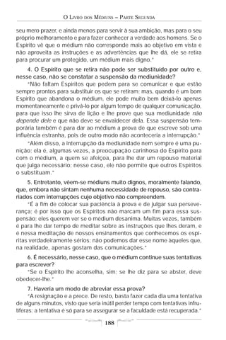 O LIVRO   DOS   MÉDIUNS – PARTE SEGUNDA

seu mero prazer, e ainda menos para servir à sua ambição, mas para o seu
próprio melhoramento e para fazer conhecer a verdade aos homens. Se o
Espírito vê que o médium não corresponde mais ao objetivo em vista e
não aproveita as instruções e as advertências que lhe dá, ele se retira
para procurar um protegido, um médium mais digno.”
     4. O Espírito que se retira não pode ser substituído por outro e,
nesse caso, não se constatar a suspensão da mediunidade?
     “Não faltam Espíritos que pedem para se comunicar e que estão
sempre prontos para substituir os que se retiram; mas, quando é um bom
Espírito que abandona o médium, ele pode muito bem deixá-lo apenas
momentaneamente e privá-lo por algum tempo de qualquer comunicação,
para que isso lhe sirva de lição e lhe prove que sua mediunidade não
depende dele e que não deve se envaidecer dela. Essa suspensão tem-
porária também é para dar ao médium a prova de que escreve sob uma
influência estranha, pois de outro modo não aconteceria a interrupção.”
     “Além disso, a interrupção da mediunidade nem sempre é uma pu-
nição; ela é, algumas vezes, a preocupação carinhosa do Espírito para
com o médium, a quem se afeiçoa, para lhe dar um repouso material
que julga necessário; nesse caso, ele não permite que outros Espíritos
o substituam.”
     5. Entretanto, vêem-se médiuns muito dignos, moralmente falando,
que, embora não sintam nenhuma necessidade de repouso, são contra-
riados com interrupções cujo objetivo não compreendem.
     “É a fim de colocar sua paciência à prova e de julgar sua perseve-
rança; é por isso que os Espíritos não marcam um fim para essa sus-
pensão; eles querem ver se o médium desanima. Muitas vezes, também
é para lhe dar tempo de meditar sobre as instruções que lhes deram, e
é nessa meditação de nossos ensinamentos que conhecemos os espí-
ritas verdadeiramente sérios; não podemos dar esse nome àqueles que,
na realidade, apenas gostam das comunicações.”
    6. É necessário, nesse caso, que o médium continue suas tentativas
para escrever?
    “Se o Espírito lhe aconselha, sim; se lhe diz para se abster, deve
obedecer-lhe.”
      7. Haveria um modo de abreviar essa prova?
      “A resignação e a prece. De resto, basta fazer cada dia uma tentativa
de alguns minutos, visto que seria inútil perder tempo com tentativas infru-
tíferas; a tentativa é só para se assegurar se a faculdade está recuperada.”

                                       188
 