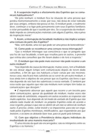 CAPÍTULO 17 – FORMAÇÃO   DOS   MÉDIUNS

     8. A suspensão implica o afastamento dos Espíritos que se comu-
nicam habitualmente?
     “De jeito nenhum; o médium fica na situação de uma pessoa que
perdeu momentaneamente a visão; por isso, não deixa de estar rodeado
por seus amigos, embora não possa vê-los. O médium pode, e realmente
deve, continuar a se ligar pelo pensamento com seus Espíritos familiares
e estar persuadido de que é ouvido por eles. Se a suspensão da mediuni-
dade impede as comunicações materiais com alguns Espíritos, não o priva
da inspiração moral.”
   9. Assim, a interrupção da faculdade mediúnica não implica sempre
uma censura da parte dos Espíritos?
   “Não, sem dúvida, uma vez que pode ser uma prova de benevolência.”
    10. Como pode se reconhecer uma censura nessa interrupção?
    “Que o médium interrogue sua consciência e que se pergunte que
uso fez de sua faculdade, o bem que resultou para os outros, o proveito
que retirou dos conselhos que lhe foram dados e ele terá a resposta.”
     11. O médium que não pode mais escrever não pode recorrer a um
outro médium?
     “Isso depende da causa da interrupção; muitas vezes, tem a finalidade
de vos deixar algum tempo sem comunicação depois de terem dado
conselhos, a fim de que vos habitueis a fazer coisas por vós mesmos;
nesse caso, não ficará mais satisfeito ao se servir de um outro médium, e
isso ainda tem o objetivo de vos provar que os Espíritos são livres e que
não depende de vós fazê-los submissos à vossa vontade. É também por
essa razão que aqueles que não são médiuns nem sempre têm todas as
comunicações que desejam.”
     F É importante observar que aquele que recorre a um terceiro para
obter comunicações, apesar da qualidade do médium, muitas vezes não
obtém nada de satisfatório, enquanto em outras ocasiões as respostas são
muito explícitas. Isso depende de tal modo da vontade do Espírito que não
adianta nada mudar de médium; os próprios Espíritos estão de acordo a
esse respeito, porque o que não se obtém de um não se obterá de nenhum
outro. É preciso, então, evitar insistir e se impacientar, para não ser enga-
nado pelos Espíritos mentirosos, mistificadores, que responderão aos que
insistem, e os bons os deixarão fazer isso, para os punir pela teimosia.
    12. Com que objetivo a Providência dotou alguns indivíduos da
mediunidade de uma maneira marcante?
    “É uma missão da qual são encarregados; são os intérpretes entre os
Espíritos e os homens.”

                                    189
 