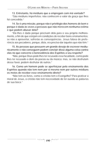 O LIVRO   DOS   MÉDIUNS – PARTE SEGUNDA

     13. Entretanto, há médiuns que a empregam com má vontade?
     “São médiuns imperfeitos; não conhecem o valor da graça que lhes
foi concedida.”
    14. Se é uma missão, porque não é privilégio dos homens de bem e
porque é dada às vezes a pessoas que não merecem nenhuma estima
e que podem abusar dela?
    “Ela lhes é dada porque precisam dela para o seu próprio melhora-
mento, a fim de que estejam em condições de receber bons ensinamentos;
se não a aproveitar, sofrerão as conseqüências. Jesus falava de prefe-
rência aos pecadores, porque, dizia, era preciso dar àqueles que não têm.”
     15. As pessoas que possuem um grande desejo de escrever mediu-
nicamente e não conseguem podem concluir disso alguma coisa contra
elas no que concerne à benevolência dos Espíritos a seu respeito?
     “Não, porque Deus pode lhes ter recusado essa faculdade, como pode
lhes ter recusado o dom da poesia ou da música; mas, se não desfrutam
desse favor, podem desfrutar de outros.”
    16. Como um homem pode se aperfeiçoar pelo ensinamento dos
Espíritos quando não tem nem por si mesmo nem por outros médiuns
os meios de receber esse ensinamento direto?
    “Não tem os livros, como o cristão tem o Evangelho? Para praticar a
moral de Jesus, o cristão não tem necessidade de ter ouvido as palavras
de sua boca.”




                                      190
 