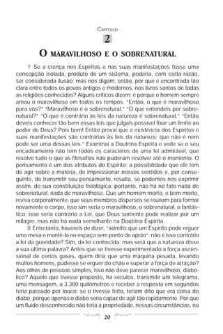 CAPÍTULO

                                    2
         O    MARAVILHOSO E O SOBRENATURAL
      7 Se a crença nos Espíritos e nas suas manifestações fosse uma
concepção isolada, produto de um sistema, poderia, com certa razão,
ser considerada ilusão; mas nos digam, então, por que é encontrada tão
clara entre todos os povos antigos e modernos, nos livros santos de todas
as religiões conhecidas? Alguns críticos dizem: é porque o homem sempre
amou o maravilhoso em todos os tempos. “Então, o que é maravilhoso
para vós?” “Maravilhoso é o sobrenatural.” “O que entendeis por sobre-
natural?” “O que é contrário às leis da natureza é sobrenatural.” “Então
deveis conhecer tão bem essas leis que julgais possível fixar um limite ao
poder de Deus? Pois bem! Então provai que a existência dos Espíritos e
suas manifestações são contrárias às leis da natureza; que não é nem
pode ser uma dessas leis.” Examinai a Doutrina Espírita e vede se o seu
encadeamento não tem todos os caracteres de uma lei admirável, que
resolve tudo o que as filosofias não puderam resolver até o momento. O
pensamento é um dos atributos do Espírito; a possibilidade que ele tem
de agir sobre a matéria, de impressionar nossos sentidos e, por conse-
guinte, de transmitir seu pensamento, resulta, se podemos nos exprimir
assim, de sua constituição fisiológica; portanto, não há no fato nada de
sobrenatural, nada de maravilhoso. Que um homem morto, e bem morto,
reviva corporalmente, que seus membros dispersos se reúnam para formar
novamente o corpo, isso sim seria o maravilhoso, o sobrenatural, o fantás-
tico; isso seria contrário a Lei, que Deus somente pode realizar por um
milagre; mas não há nada semelhante na Doutrina Espírita.
      8 Entretanto, havereis de dizer, “admitis que um Espírito pode erguer
uma mesa e mantê-la no espaço sem ponto de apoio”; não é isso contrário
a lei da gravidade? Sim, da lei conhecida; mas será que a natureza disse
a sua última palavra? Antes que se tivesse experimentado a força ascen-
sional de certos gases, quem diria que uma máquina pesada, levando
muitos homens, pudesse se erguer do chão e superar a força de atração?
Aos olhos de pessoas simples, isso não deve parecer maravilhoso, diabó-
lico? Aquele que tivesse proposto, há séculos, transmitir um telegrama,
uma mensagem, a 3.300 quilômetros e receber a resposta em segundos
teria passado por louco; se o tivesse feito, teriam dito que era coisa do
diabo, porque apenas o diabo seria capaz de agir tão rapidamente. Por que
um fluido desconhecido não teria a propriedade, nessas circunstâncias, no

                                    20
 