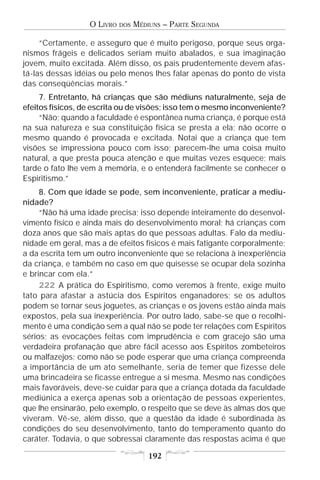 O LIVRO   DOS   MÉDIUNS – PARTE SEGUNDA

     “Certamente, e asseguro que é muito perigoso, porque seus orga-
nismos frágeis e delicados seriam muito abalados, e sua imaginação
jovem, muito excitada. Além disso, os pais prudentemente devem afas-
tá-las dessas idéias ou pelo menos lhes falar apenas do ponto de vista
das conseqüências morais.”
     7. Entretanto, há crianças que são médiuns naturalmente, seja de
efeitos físicos, de escrita ou de visões; isso tem o mesmo inconveniente?
     “Não; quando a faculdade é espontânea numa criança, é porque está
na sua natureza e sua constituição física se presta a ela; não ocorre o
mesmo quando é provocada e excitada. Notai que a criança que tem
visões se impressiona pouco com isso; parecem-lhe uma coisa muito
natural, a que presta pouca atenção e que muitas vezes esquece; mais
tarde o fato lhe vem à memória, e o entenderá facilmente se conhecer o
Espiritismo.”
     8. Com que idade se pode, sem inconveniente, praticar a mediu-
nidade?
     “Não há uma idade precisa; isso depende inteiramente do desenvol-
vimento físico e ainda mais do desenvolvimento moral; há crianças com
doza anos que são mais aptas do que pessoas adultas. Falo da mediu-
nidade em geral, mas a de efeitos físicos é mais fatigante corporalmente;
a da escrita tem um outro inconveniente que se relaciona à inexperiência
da criança, e também no caso em que quisesse se ocupar dela sozinha
e brincar com ela.”
     222 A prática do Espiritismo, como veremos à frente, exige muito
tato para afastar a astúcia dos Espíritos enganadores; se os adultos
podem se tornar seus joguetes, as crianças e os jovens estão ainda mais
expostos, pela sua inexperiência. Por outro lado, sabe-se que o recolhi-
mento é uma condição sem a qual não se pode ter relações com Espíritos
sérios; as evocações feitas com imprudência e com gracejo são uma
verdadeira profanação que abre fácil acesso aos Espíritos zombeteiros
ou malfazejos; como não se pode esperar que uma criança compreenda
a importância de um ato semelhante, seria de temer que fizesse dele
uma brincadeira se ficasse entregue a si mesma. Mesmo nas condições
mais favoráveis, deve-se cuidar para que a criança dotada da faculdade
mediúnica a exerça apenas sob a orientação de pessoas experientes,
que lhe ensinarão, pelo exemplo, o respeito que se deve às almas dos que
viveram. Vê-se, além disso, que a questão da idade é subordinada às
condições do seu desenvolvimento, tanto do temperamento quanto do
caráter. Todavia, o que sobressai claramente das respostas acima é que

                                      192
 