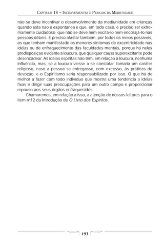 CAPÍTULO 18 – INCONVENIENTES   E   PERIGOS   DA   MEDIUNIDADE

não se deve incentivar o desenvolvimento da mediunidade em crianças
quando esta não é espontânea e que, em todo caso, é preciso ser extre-
mamente cuidadoso; que não se deve nem excitá-lo nem encorajá-lo nas
pessoas débeis. É preciso afastar também, por todos os meios possíveis,
os que tenham manifestado os menores sintomas de excentricidade nas
idéias ou de enfraquecimento das faculdades mentais, porque há neles
predisposição evidente à loucura, que qualquer causa superexcitante pode
desencadear. As idéias espíritas não têm, em relação à loucura, nenhuma
influência, mas, se a loucura viesse a se constatar, tomaria um caráter
religioso, caso a pessoa se entregasse, com excesso, às práticas de
devoção, e o Espiritismo seria responsabilizado por isso. O que há de
melhor a fazer com todo indivíduo que mostra uma tendência a idéias
fixas é dirigir suas preocupações para um outro campo e proporcionar
repouso aos seus órgãos enfraquecidos.
     Chamaremos, em relação a isso, a atenção de nossos leitores para o
item no12 da Introdução de O Livro dos Espíritos.




                                  193
 