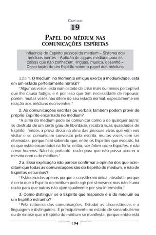 CAPÍTULO

                                 19
                  PAPEL DO MÉDIUM NAS
                 COMUNICAÇÕES ESPÍRITAS
        Influência do Espírito pessoal do médium – Sistema dos
          médiuns inertes – Aptidão de alguns médiuns para as
         coisas que não conhecem: línguas, música, desenho –
         Dissertação de um Espírito sobre o papel dos médiuns

     223 1. O médium, no momento em que exerce a mediunidade, está
em um estado perfeitamente normal?
     “Algumas vezes, está num estado de crise mais ou menos perceptível
que lhe causa fadiga, e é por isso que tem necessidade de repouso;
porém, muitas vezes não difere do seu estado normal, especialmente em
relação aos médiuns escreventes.”
     2. As comunicações escritas ou verbais também podem provir do
próprio Espírito encarnado no médium?
     “A alma do médium pode se comunicar como a de qualquer outro;
se desfruta de um certo grau de liberdade, recobra suas qualidades de
Espírito. Tendes a prova disso na alma das pessoas vivas que vêm vos
visitar e se comunicam convosco pela escrita, muitas vezes sem ser
chamadas, porque ficai sabendo que, entre os Espíritos que evocais, há
os que estão encarnados na Terra; então, vos falam como Espíritos, e não
como homens. Não há, portanto, razão para que não possa ocorrer o
mesmo com o do médium.”
    2 a. Essa explicação não parece confirmar a opinião dos que acre-
ditam que todas as comunicações são do Espírito do médium, e não de
Espíritos estranhos?
    “Estão errados apenas porque a consideram única, absoluta; porque
é certo que o Espírito do médium pode agir por si mesmo; mas não é uma
razão para que outros não ajam igualmente por seu intermédio.”
     3. Como distinguir se o Espírito que responde é o do médium ou
um Espírito estranho?
     “Pela natureza das comunicações. Estudai as circunstâncias e a
linguagem e distinguireis. É principalmente no estado de sonambulismo
ou de êxtase que o Espírito do médium se manifesta, porque então está

                                  194
 