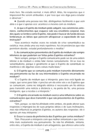CAPÍTULO 19 – PAPEL   DO   MÉDIUM   NAS   COMUNICAÇÕES ESPÍRITAS

mais livre. No estado normal, é mais difícil. Aliás, há respostas que é
impossível lhe serem atribuídas; é por isso que vos digo para estudar
e observar.”
    F Quando uma pessoa nos fala, distinguimos facilmente o que vem
dela e o que é apenas eco; acontece o mesmo com os médiuns.
     4. Já que o Espírito do médium pôde adquirir, nas existências ante-
riores, conhecimentos que esquece sob seu envoltório corporal, mas
dos quais se lembra como Espírito, não pode ir buscar do fundo dessas
lembranças as idéias que parecem ultrapassar a capacidade de sua
instrução?
     “Isso acontece muitas vezes no estado de crise sonambúlica ou
extática; mas ainda uma vez mais repetimos: há circunstâncias que não
permitem dúvida; estudai profundamente e meditai.”
     5. As comunicações provenientes do Espírito do médium são sempre
inferiores às que poderiam ser feitas pelos Espíritos estranhos?
     “Nem sempre, porque o Espírito comunicante pode ser de uma ordem
inferior à do médium e então falar menos sensatamente. Vê-se isso no
sonambulismo, porque é geralmente aí que o Espírito do sonâmbulo se
manifesta e diz algumas vezes coisas muito boas.”
      6. O Espírito que se comunica pelo médium transmite diretamente
seu pensamento ou faz de seu intermediário o Espírito encarnado no
médium?
      “É o Espírito do médium que o interpreta; para isso está ligado ao
corpo, que serve para falar; é preciso um elo entre vós e os Espíritos que
se comunicam, como no telégrafo elétrico é necessário um fio elétrico
para transmitir uma notícia a distância e, na ponta do fio, uma pessoa
inteligente, que a receba e a interprete.”
    7. O Espírito encarnado no médium exerce uma influência sobre as
comunicações que deve transmitir e que são provenientes de Espíritos
estranhos?
    “Sim, porque, se não há afinidade entre ambos, ele pode alterar suas
respostas e impregná-las de suas próprias idéias e de suas inclinações,
mas não influencia os próprios Espíritos, os autores das respostas; ele é
apenas um mau intérprete.”
    8. Essa é a causa da preferência dos Espíritos por certos médiuns?
    “Sim. Procuram o intérprete com que melhor sintonizam e que trans-
mita mais exatamente seu pensamento. Se não há afinidade, sintonia,
entre eles, o Espírito do médium é um antagonista, que oferece uma certa

                                     195
 