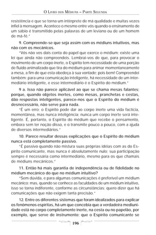 O LIVRO   DOS   MÉDIUNS – PARTE SEGUNDA

resistência e que se torna um intérprete de má qualidade e muitas vezes
infiel à mensagem. Acontece o mesmo entre vós quando o ensinamento de
um sábio é transmitido pelas palavras de um leviano ou de um homem
de má-fé.”
     9. Compreende-se que seja assim com os médiuns intuitivos, mas
não com os mecânicos.
     “Vós não vos dais conta do papel que exerce o médium; existe uma
lei que ainda não compreendeis. Lembrai-vos de que, para provocar o
movimento de um corpo inerte, o Espírito tem necessidade de uma porção
de fluido animalizado que tira do médium para animar momentaneamente
a mesa, a fim de que esta obedeça à sua vontade; pois bem! Compreendei
também: para uma comunicação inteligente, há necessidade de um inter-
mediário inteligente, e esse intermediário é o Espírito do médium.”
     9 a. Isso não parece aplicável ao que se chama mesas falantes;
porque, quando objetos inertes, como mesas, pranchetas e cestas,
dão respostas inteligentes, parece-nos que o Espírito do médium é
desnecessário, não serve para nada.
     “É um erro; o Espírito pode dar ao corpo inerte uma vida factícia,
momentânea, mas nunca inteligência; nunca um corpo inerte será inte-
ligente. É, portanto, o Espírito do médium que recebe o pensamento,
embora sem ter noção disso, e o transmite pouco a pouco, com a ajuda
de diversos intermediários.”
     10. Parece resultar dessas explicações que o Espírito do médium
nunca está completamente passivo.
     “É passivo quando não mistura suas próprias idéias com as do Es-
pírito comunicante, mas nunca é absolutamente nulo; sua participação
sempre é necessária como intermediário, mesmo para os que chamais
de médiuns mecânicos.”
     11. Então há mais garantia de independência ou de fidelidade no
médium mecânico do que no médium intuitivo?
     “Sem dúvida, e para algumas comunicações é preferível um médium
mecânico; mas, quando se conhece as faculdades de um médium intuitivo,
isso se torna indiferente, conforme as circunstâncias; quero dizer que há
comunicações que não exigem tanta precisão.”
     12. Entre os diferentes sistemas que foram idealizados para explicar
os fenômenos espíritas, há um que concebia que a verdadeira mediuni-
dade está no corpo completamente inerte, na cesta ou no papelão, por
exemplo, que serve de instrumento; que o Espírito comunicante se

                                      196
 