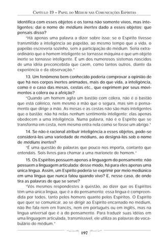 CAPÍTULO 19 – PAPEL   DO   MÉDIUM   NAS   COMUNICAÇÕES ESPÍRITAS

identifica com esses objetos e os torna não somente vivos, mas inte-
ligentes; daí o nome de médiuns inertes dado a esses objetos; que
pensais disso?
     “Há apenas uma palavra a dizer sobre isso: se o Espírito tivesse
transmitido a inteligência ao papelão, ao mesmo tempo que a vida, o
papelão escreveria sozinho, sem a participação do médium. Seria extra-
ordinário que o homem inteligente se tornasse máquina e que um objeto
inerte se tornasse inteligente. É um dos numerosos sistemas nascidos
de uma idéia preconcebida que caem, como tantos outros, diante da
experiência e da observação.”
    13. Um fenômeno bem conhecido poderia comprovar a opinião de
que há nos corpos inertes animados, mais do que vida, a inteligência,
como é o caso das mesas, cestas etc., que exprimem por seus movi-
mentos a cólera ou a afeição?
    “Quando um homem agita um bastão com cólera, não é o bastão
que está colérico, nem mesmo a mão que o segura, mas sim o pensa-
mento que dirige a mão. As mesas e as cestas não são mais inteligentes
que o bastão; não há nelas nenhum sentimento inteligente; elas apenas
obedecem a uma inteligência. Numa palavra, não é o Espírito que se
transforma em cesta, nem mesmo entra nela como se fosse um abrigo.”
    14. Se não é racional atribuir inteligência a esses objetos, pode-se
considerá-los uma variedade de médiuns, ao designá-los sob o nome
de médiuns inertes?
    “É uma questão de palavras que pouco nos importa, contanto que
entendais. Sois livres para chamar a uma marionete de homem.”
     15. Os Espíritos possuem apenas a linguagem do pensamento; não
possuem a linguagem articulada; desse modo, há para eles apenas uma
única língua. Assim, um Espírito poderia se exprimir por meio mediúnico
em uma língua que nunca falou quando vivo? E, nesse caso, de onde
tira as palavras de que se serve?
     “Vós mesmos respondestes à questão, ao dizer que os Espíritos
têm uma única língua, que é a do pensamento; essa língua é compreen-
dida por todos, tanto pelos homens quanto pelos Espíritos. O Espírito
que quer se comunicar, ao se dirigir ao Espírito encarnado no médium,
não lhe fala nem em francês, nem em português ou em inglês, mas na
língua universal que é a do pensamento. Para traduzir suas idéias em
uma linguagem articulada, transmissível, ele utiliza as palavras do voca-
bulário do médium.”

                                     197
 