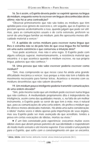 O LIVRO    DOS   MÉDIUNS – PARTE SEGUNDA

     16. Se é assim, o Espírito deveria poder se exprimir apenas na língua
do médium, enquanto vemo-lo escrever em línguas desconhecidas deste
último; não há aí uma contradição?
     “Observai primeiramente que não são todos os médiuns que têm
aptidão para esse gênero de exercício e, em seguida, que os Espíritos se
prestam apenas acidentalmente a isso, quando julgam que pode ser útil;
mas, para as comunicações usuais e de certa extensão, preferem se
servir de uma língua familiar ao médium, pois lhe apresenta menos difi-
culdade material a vencer.”
     17. A aptidão de certos médiuns para escrever numa língua que
lhes é estranha não se dá pelo fato de que essa língua lhe foi familiar
em uma outra existência e que conservou a intuição dela?
     “Isso pode acontecer, mas não é uma regra. O Espírito pode com
alguns esforços superar, momentaneamente, a resistência material que
encontra; é o que acontece quando o médium escreve, na sua própria
língua, palavras que não conhece.”
     18. Uma pessoa que não sabe escrever poderia escrever como
médium?
     “Sim, mas compreende-se que nesse caso há ainda uma grande
dificuldade mecânica a vencer; isso porque a mão não tem o hábito do
movimento necessário para formar letras. Acontece o mesmo com os
médiuns desenhistas que não sabem desenhar.”
      19. Um médium pouco inteligente poderia transmitir comunicações
de uma ordem elevada?
      “Sim, pela mesma razão que um médium pode escrever numa língua
que não conhece. A mediunidade propriamente dita é independente da
inteligência, assim como das qualidades morais, e, na falta de um melhor
instrumento, o Espírito pode se servir do que tem à mão; mas é natural
que, para as comunicações de uma certa ordem, ele prefira o médium que
lhe oferece menos obstáculos materiais. Há ainda uma outra consideração:
o idiota* muitas vezes é idiota apenas pela imperfeição de seus órgãos,
mas seu Espírito pode ser mais avançado do que acreditais; tendes a
prova em certas evocações de idiotas, mortos ou vivos.”
      F É um fato constatado pela experiência; evocamos muitas vezes
idiotas vivos que deram provas patentes de sua identidade e responderam
de modo muito sensato e até mesmo superior. Esse estado é uma punição
para o Espírito, que sofre com o constrangimento em que se encontra.

* Idiota, idiotia: débil mental, deficiente mental; atraso intelectual profundo (N.E.).

                                                 198
 