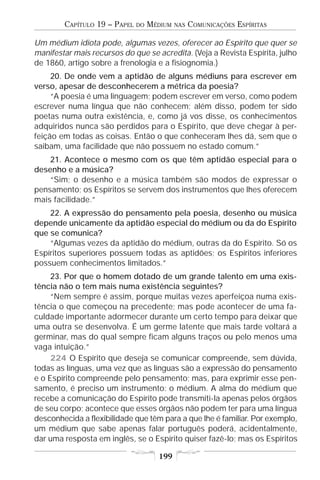 CAPÍTULO 19 – PAPEL   DO   MÉDIUM   NAS   COMUNICAÇÕES ESPÍRITAS

Um médium idiota pode, algumas vezes, oferecer ao Espírito que quer se
manifestar mais recursos do que se acredita. (Veja a Revista Espírita, julho
de 1860, artigo sobre a frenologia e a fisiognomia.)
     20. De onde vem a aptidão de alguns médiuns para escrever em
verso, apesar de desconhecerem a métrica da poesia?
     “A poesia é uma linguagem; podem escrever em verso, como podem
escrever numa língua que não conhecem; além disso, podem ter sido
poetas numa outra existência, e, como já vos disse, os conhecimentos
adquiridos nunca são perdidos para o Espírito, que deve chegar à per-
feição em todas as coisas. Então o que conheceram lhes dá, sem que o
saibam, uma facilidade que não possuem no estado comum.”
    21. Acontece o mesmo com os que têm aptidão especial para o
desenho e a música?
    “Sim; o desenho e a música também são modos de expressar o
pensamento; os Espíritos se servem dos instrumentos que lhes oferecem
mais facilidade.”
    22. A expressão do pensamento pela poesia, desenho ou música
depende unicamente da aptidão especial do médium ou da do Espírito
que se comunica?
    “Algumas vezes da aptidão do médium, outras da do Espírito. Só os
Espíritos superiores possuem todas as aptidões; os Espíritos inferiores
possuem conhecimentos limitados.”
     23. Por que o homem dotado de um grande talento em uma exis-
tência não o tem mais numa existência seguintes?
     “Nem sempre é assim, porque muitas vezes aperfeiçoa numa exis-
tência o que começou na precedente; mas pode acontecer de uma fa-
culdade importante adormecer durante um certo tempo para deixar que
uma outra se desenvolva. É um germe latente que mais tarde voltará a
germinar, mas do qual sempre ficam alguns traços ou pelo menos uma
vaga intuição.”
     224 O Espírito que deseja se comunicar compreende, sem dúvida,
todas as línguas, uma vez que as línguas são a expressão do pensamento
e o Espírito compreende pelo pensamento; mas, para exprimir esse pen-
samento, é preciso um instrumento: o médium. A alma do médium que
recebe a comunicação do Espírito pode transmiti-la apenas pelos órgãos
de seu corpo; acontece que esses órgãos não podem ter para uma língua
desconhecida a flexibilidade que têm para a que lhe é familiar. Por exemplo,
um médium que sabe apenas falar português poderá, acidentalmente,
dar uma resposta em inglês, se o Espírito quiser fazê-lo; mas os Espíritos

                                     199
 