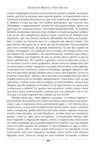 O LIVRO   DOS   MÉDIUNS – PARTE SEGUNDA

acham a linguagem humana muito lenta em relação à rapidez do pensa-
mento, por isso a abreviam tanto quanto podem, se impacientam com a
resistência mecânica do processo e por esse motivo não o fazem sempre.
É também a razão por que um médium principiante, que escreve com
dificuldade e vagarosamente, mesmo em sua própria língua, obtém em
geral apenas respostas breves, sem muito aprofundamento; os Espíritos
também recomendam que por esses médiuns se façam perguntas simples.
Para as de uma categoria de alcance maior, é preciso um médium mais
experiente, que não ofereça nenhuma dificuldade mecânica ao Espírito.
Não se daria um discurso para ler a alguém que apenas soletre. Um
bom obreiro não gosta de se servir de más ferramentas. Acrescentamos
uma outra consideração, de grande importância, no que diz respeito às
línguas estrangeiras. As tentativas nesse campo são sempre feitas com
um objetivo de curiosidade e de experimentação; acontece que nada é
mais antipático aos Espíritos do que as provas desse gênero a que se
tenta submetê-los. Os Espíritos superiores nunca se prestam a isso e
se recusam a servir a esses propósitos. Assim como se comprazem com
as coisas úteis e sérias, repugnam se ocupar com as fúteis e sem objetivo.
Sendo para nos convencer, dirão os incrédulos, qualquer objetivo é útil,
uma vez que pode ganhar adeptos para a causa dos Espíritos. A isso os
Espíritos respondem: “Nossa causa não tem necessidade dos que têm o
orgulho extremo de se acreditar indispensáveis; chamamos a nós os que
queremos, e muitas vezes são os simples, os mais humildes. Jesus fez os
milagres que lhe pediram os escribas? E de que homens se serviu para
revolucionar o mundo? Se quereis vos convencer, tendes outros meios
que não a força; primeiramente, começai por vos submeter; não é cor-
reto que o escolar imponha sua vontade ao seu mestre”.
     Resulta disso que, salvo algumas exceções, o médium exprime o
pensamento dos Espíritos por meios mecânicos que estão à sua dispo-
sição e que a expressão desse pensamento pode, e até mesmo deve,
muitas vezes, se ressentir da imperfeição desses meios; assim, o homem
rude, o camponês, poderá dizer as mais belas coisas, exprimir os pensa-
mentos mais elevados, os mais filosóficos, ao falar como um camponês;
porque, como se sabe, para os Espíritos, o pensamento domina tudo.
Isso responde à objeção de alguns críticos a respeito das incorreções
de estilo e ortografia que se podem atribuir aos Espíritos, mas que podem
tanto ser deles quanto do médium. É uma futilidade se ligar a seme-
lhantes coisas. Não é menos pueril interessar-se em reproduzir essas
incorreções com uma minuciosa exatidão, como temos visto fazerem
algumas vezes. Deve-se corrigi-las sem nenhum escrúpulo, a menos

                                      200
 