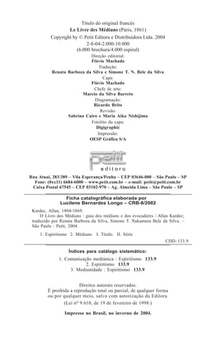 Título do original francês
                  Le Livre des Médiuns (Paris, 1861)
          Copyright by © Petit Editora e Distribuidora Ltda. 2004
                           2-8-04-2.000-10.000
                      (6.000 brochura/4.000 espiral)
                            Direção editorial:
                            Flávio Machado
                                Tradução:
           Renata Barboza da Silva e Simone T. N. Bele da Silva
                                  Capa:
                            Flávio Machado
                              Chefe de arte:
                         Marcio da Silva Barreto
                              Diagramação:
                             Ricardo Brito
                                 Revisão:
                  Sabrina Cairo e Maria Aiko Nishijima
                            Fotolito da capa:
                               Digigraphic
                                Impressão:
                           OESP Gráfica S/A




                                   editora
Rua Atuaí, 383/389 – Vila Esperança/Penha – CEP 03646-000 – São Paulo – SP
  Fone: (0xx11) 6684-6000 – www.petit.com.br – e-mail: petit@petit.com.br
 Caixa Postal 67545 – CEP 03102-970 – Ag. Almeida Lima – São Paulo – SP

                 Ficha catalográfica elaborada por
               Lucilene Bernardes Longo – CRB-8/2082
 Kardec, Allan, 1804-1869.
     O Livro dos Médiuns : guia dos médiuns e dos evocadores / Allan Kardec;
 traduzido por Renata Barboza da Silva, Simone T. Nakamura Bele da Silva. –
 São Paulo : Petit, 2004.
     1. Espiritismo 2. Médiuns. I. Título. II. Série
                                                                    CDD–133.9

                   Índices para catálogo sistemático:
              1. Comunicação mediúnica : Espiritismo 133.9
                          2. Espiritismo 133.9
                   3. Mediunidade : Espiritismo 133.9


                        Direitos autorais reservados.
        É proibida a reprodução total ou parcial, de qualquer forma
        ou por qualquer meio, salvo com autorização da Editora.
                (Lei nº 9.610, de 19 de fevereiro de 1998.)

                 Impresso no Brasil, no inverno de 2004.
 