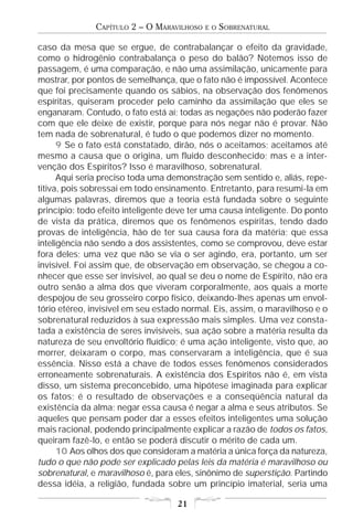 CAPÍTULO 2 – O MARAVILHOSO   E O   SOBRENATURAL

caso da mesa que se ergue, de contrabalançar o efeito da gravidade,
como o hidrogênio contrabalança o peso do balão? Notemos isso de
passagem, é uma comparação, e não uma assimilação, unicamente para
mostrar, por pontos de semelhança, que o fato não é impossível. Acontece
que foi precisamente quando os sábios, na observação dos fenômenos
espíritas, quiseram proceder pelo caminho da assimilação que eles se
enganaram. Contudo, o fato está aí; todas as negações não poderão fazer
com que ele deixe de existir, porque para nós negar não é provar. Não
tem nada de sobrenatural, é tudo o que podemos dizer no momento.
      9 Se o fato está constatado, dirão, nós o aceitamos; aceitamos até
mesmo a causa que o origina, um fluido desconhecido; mas e a inter-
venção dos Espíritos? Isso é maravilhoso, sobrenatural.
      Aqui seria preciso toda uma demonstração sem sentido e, aliás, repe-
titiva, pois sobressai em todo ensinamento. Entretanto, para resumi-la em
algumas palavras, diremos que a teoria está fundada sobre o seguinte
princípio: todo efeito inteligente deve ter uma causa inteligente. Do ponto
de vista da prática, diremos que os fenômenos espíritas, tendo dado
provas de inteligência, hão de ter sua causa fora da matéria; que essa
inteligência não sendo a dos assistentes, como se comprovou, deve estar
fora deles; uma vez que não se via o ser agindo, era, portanto, um ser
invisível. Foi assim que, de observação em observação, se chegou a co-
nhecer que esse ser invisível, ao qual se deu o nome de Espírito, não era
outro senão a alma dos que viveram corporalmente, aos quais a morte
despojou de seu grosseiro corpo físico, deixando-lhes apenas um envol-
tório etéreo, invisível em seu estado normal. Eis, assim, o maravilhoso e o
sobrenatural reduzidos à sua expressão mais simples. Uma vez consta-
tada a existência de seres invisíveis, sua ação sobre a matéria resulta da
natureza de seu envoltório fluídico; é uma ação inteligente, visto que, ao
morrer, deixaram o corpo, mas conservaram a inteligência, que é sua
essência. Nisso está a chave de todos esses fenômenos considerados
erroneamente sobrenaturais. A existência dos Espíritos não é, em vista
disso, um sistema preconcebido, uma hipótese imaginada para explicar
os fatos; é o resultado de observações e a conseqüência natural da
existência da alma; negar essa causa é negar a alma e seus atributos. Se
aqueles que pensam poder dar a esses efeitos inteligentes uma solução
mais racional, podendo principalmente explicar a razão de todos os fatos,
queiram fazê-lo, e então se poderá discutir o mérito de cada um.
      10 Aos olhos dos que consideram a matéria a única força da natureza,
tudo o que não pode ser explicado pelas leis da matéria é maravilhoso ou
sobrenatural, e maravilhoso é, para eles, sinônimo de superstição. Partindo
dessa idéia, a religião, fundada sobre um princípio imaterial, seria uma

                                    21
 