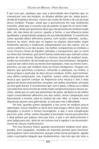 O LIVRO   DOS   MÉDIUNS – PARTE SEGUNDA

É por isso que, qualquer que seja a diversidade dos Espíritos que se
comunicam com um médium, os ditados obtidos por ele, todos proce-
dendo de Espíritos diversos, trazem um cunho de forma e de cor pessoal
desse médium. Porque, ainda que o pensamento lhe seja totalmente
estranho, ainda que o assunto saia do padrão no qual ele se move habi-
tualmente, ainda que queiramos dizer que não provenha de nenhum modo
dele, ele não deixa de exercer, quanto à forma, a sua influencia pelas
qualidades e propriedades próprias da sua individualidade. É exatamente
como quando olhais diferentes pontos com óculos coloridos, verdes,
brancos ou azuis; ainda que os lugares ou objetos observados sejam
totalmente opostos e totalmente independentes uns dos outros, vós os
vereis conforme a cor dos óculos. Ou melhor, comparemos os médiuns a
esses frascos cheios de líquidos coloridos e transparentes que se vêem
na vitrine das farmácias; pois bem! Somos como luzes que clareiam certos
pontos de vista morais, filosóficos e internos através de médiuns azuis,
verdes ou vermelhos, de tal modo que nossos raios luminosos, obrigados
a passar por vidros mais ou menos bem lapidados, mais ou menos trans-
parentes, ou seja, por médiuns mais ou menos inteligentes, chegam aos
objetos que queremos esclarecer, tomando a coloração, ou melhor, a
forma própria e particular de dizer desses médiuns. Enfim, para terminar,
uma última comparação: nós, Espíritos, somos como compositores de
música que querem compor ou improvisar uma música e têm à mão
apenas um destes instrumentos: um piano, um violino, uma flauta, um baixo
ou uma gaita barata. É incontestável que com o piano, a flauta ou o violino
executaremos nosso trecho de modo muito compreensível para nossos ou-
vintes; ainda que os sons que provenham do piano, da flauta ou do violino
sejam essencialmente diferentes uns dos outros, nossa composição será
basicamente a mesma, salvo os matizes do som. Mas, se temos à nossa
disposição apenas uma gaita barata, aí está para nós a dificuldade.
     “De fato, quando somos obrigados a nos servir de médiuns pouco
adiantados, nosso trabalho se torna bem mais longo e difícil, pois somos
obrigados a recorrer a formas incompletas, o que é uma complicação
para nós; pois, então, somos forçados a decompor nossos pensamentos
e ditar palavra por palavra, letra por letra, o que é um aborrecimento e
uma fadiga para nós, além de um entrave real à rapidez e ao desenvolvi-
mento de nossas manifestações.
     “Por isso ficamos felizes quando encontramos médiuns bem apro-
priados, bem equipados, munidos de materiais prontos para funcionar,
numa palavra: bons instrumentos, porque então nosso perispírito, agindo
sobre o perispírito daquele que mediunizamos, não tem que dar mais a

                                       202
 