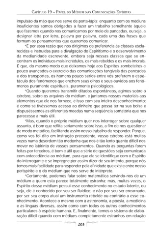 CAPÍTULO 19 – PAPEL   DO   MÉDIUM   NAS   COMUNICAÇÕES ESPÍRITAS

impulsão da mão que nos serve de porta-lápis; enquanto com os médiuns
insuficientes somos obrigados a fazer um trabalho semelhante àquele
que fazemos quando nos comunicamos por meio de pancadas, ou seja, a
designar letra por letra, palavra por palavra, cada uma das frases que
formam os pensamentos que queremos comunicar.
     “É por essa razão que nos dirigimos de preferência às classes escla-
recidas e instruídas para a divulgação do Espiritismo e o desenvolvimento
da mediunidade escrevente, embora seja nessas classes que se en-
contram os indivíduos mais incrédulos, os mais rebeldes e os mais imorais.
É que, do mesmo modo que deixamos hoje aos Espíritos zombeteiros e
pouco avançados o exercício das comunicações tangíveis das pancadas
e dos transportes, os homens pouco sérios entre vós preferem o espe-
táculo dos fenômenos que enchem seus olhos e seus ouvidos aos fenô-
menos puramente espirituais, puramente psicológicos.
     “Quando queremos transmitir ditados espontâneos, agimos sobre o
cérebro, sobre os arquivos do médium, e juntamos nossos materiais aos
elementos que ele nos fornece, e isso com seu inteiro desconhecimento;
é como se tivéssemos acesso ao dinheiro que possa ter na sua bolsa e
dispuséssemos as diferentes moedas numa seqüência somatória que nos
parecesse a mais útil.
     “Mas, quando o próprio médium quer nos interrogar sobre qualquer
assunto, é bom que reflita seriamente sobre isso, a fim de nos questionar
de modo metódico, facilitando assim nosso trabalho de responder. Porque,
como vos foi dito em instrução precedente, vosso cérebro está muitas
vezes numa desordem tão medonha que nos é tão lento quanto difícil nos
mover no labirinto de vossos pensamentos. Quando as perguntas forem
feitas por terceiros, é bom e útil que a série de questões seja comunicada
com antecedência ao médium, para que ele se identifique com o Espírito
do interrogante e se impregne por assim dizer de seu intento, porque nós
temos mais facilidade para responder pela afinidade que existe entre nosso
perispírito e o do médium que nos serve de intérprete.
     “Certamente, podemos falar sobre matemática servindo-nos de um
médium a quem esta parece totalmente estranha; mas, muitas vezes, o
Espírito desse médium possui esse conhecimento no estado latente, ou
seja, ele é conhecido por seu ser fluídico, e não por seu ser encarnado,
por ser seu corpo atual um instrumento rebelde ou contrário a esse co-
nhecimento. Acontece o mesmo com a astronomia, a poesia, a medicina
e as línguas diversas, assim como com todos os outros conhecimentos
particulares à espécie humana. E, finalmente, temos o sistema de elabo-
ração difícil quando com médiuns completamente estranhos em relação

                                     203
 