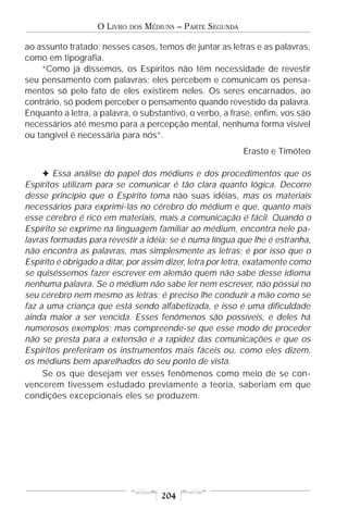 O LIVRO   DOS   MÉDIUNS – PARTE SEGUNDA

ao assunto tratado; nesses casos, temos de juntar as letras e as palavras,
como em tipografia.
    “Como já dissemos, os Espíritos não têm necessidade de revestir
seu pensamento com palavras; eles percebem e comunicam os pensa-
mentos só pelo fato de eles existirem neles. Os seres encarnados, ao
contrário, só podem perceber o pensamento quando revestido da palavra.
Enquanto a letra, a palavra, o substantivo, o verbo, a frase, enfim, vos são
necessários até mesmo para a percepção mental, nenhuma forma visível
ou tangível é necessária para nós”.
                                                             Erasto e Timóteo

     F Essa análise do papel dos médiuns e dos procedimentos que os
Espíritos utilizam para se comunicar é tão clara quanto lógica. Decorre
desse princípio que o Espírito toma não suas idéias, mas os materiais
necessários para exprimi-las no cérebro do médium e que, quanto mais
esse cérebro é rico em materiais, mais a comunicação é fácil. Quando o
Espírito se exprime na linguagem familiar ao médium, encontra nele pa-
lavras formadas para revestir a idéia; se é numa língua que lhe é estranha,
não encontra as palavras, mas simplesmente as letras; é por isso que o
Espírito é obrigado a ditar, por assim dizer, letra por letra, exatamente como
se quiséssemos fazer escrever em alemão quem não sabe desse idioma
nenhuma palavra. Se o médium não sabe ler nem escrever, não possui no
seu cérebro nem mesmo as letras; é preciso lhe conduzir a mão como se
faz a uma criança que está sendo alfabetizada, e isso é uma dificuldade
ainda maior a ser vencida. Esses fenômenos são possíveis, e deles há
numerosos exemplos; mas compreende-se que esse modo de proceder
não se presta para a extensão e a rapidez das comunicações e que os
Espíritos preferiram os instrumentos mais fáceis ou, como eles dizem,
os médiuns bem aparelhados do seu ponto de vista.
     Se os que desejam ver esses fenômenos como meio de se con-
vencerem tivessem estudado previamente a teoria, saberiam em que
condições excepcionais eles se produzem.




                                       204
 