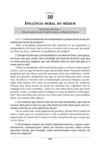 CAPÍTULO

                                  20
             INFLUÊNCIA        MORAL DO MÉDIUM
                         Questões diversas –
          Dissertação de um Espírito sobre a influência moral

     226 1. O desenvolvimento da mediunidade é proporcional ao desen-
volvimento moral do médium?
     “Não; a faculdade propriamente dita relaciona-se ao organismo; é
independente da moral; não acontece o mesmo com o seu uso, que pode
ser bom ou mau, conforme as qualidades do médium.”
     2. Sempre foi dito que a mediunidade é um dom de Deus, uma graça,
um favor; por que, então, não é privilégio dos homens de bem e por que
se vêem pessoas indignas que são dotadas dela no mais alto grau e a
usam para o mal?
     “Todas as faculdades são favores pelos quais se devem render graças
a Deus, uma vez que há homens que são privados delas. Poderíeis também
perguntar por que Deus concede uma boa visão aos malfeitores, habili-
dade aos gatunos, eloqüência aos que se servem dela para dizer coisas
más. Acontece o mesmo com a mediunidade; pessoas indignas são do-
tadas dela porque têm mais necessidade que os outros de melhorar.
Pensais que Deus recusa os meios de salvação aos culpados? Ele os
multiplica nos seus caminhos, coloca-os nas mãos deles, para que tirem
proveito. Judas, o traidor, não fez milagres e curou os doentes como após-
tolo? Deus permitiu que tivesse esse dom para tornar aos seus próprios
olhos sua traição mais odiosa.”
     3. Os médiuns que fazem mau uso de suas faculdades, que não se
servem dela para o bem ou que não tiram proveito delas para sua ins-
trução sofrerão as conseqüências disso?
     “Se as usam mal, serão duplamente punidos, porque lhes é dado um
meio a mais para se esclarecerem e não o utilizam convenientemente.
Aquele que vê claramente e tropeça é mais censurável do que o cego que
cai no fosso.”
    4. Há médiuns a quem são dadas espontaneamente, e quase cons-
tantemente, comunicações sobre um mesmo assunto, sobre certas
questões morais, por exemplo, sobre determinados vícios morais; há
nisso um objetivo?

                                  205
 