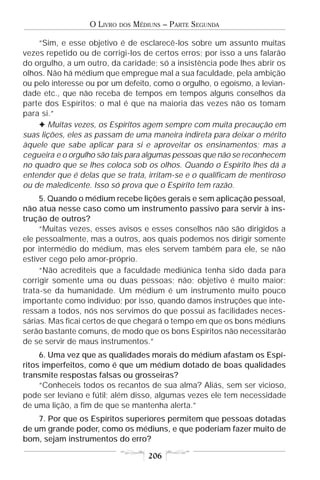 O LIVRO   DOS   MÉDIUNS – PARTE SEGUNDA

    “Sim, e esse objetivo é de esclarecê-los sobre um assunto muitas
vezes repetido ou de corrigi-los de certos erros; por isso a uns falarão
do orgulho, a um outro, da caridade; só a insistência pode lhes abrir os
olhos. Não há médium que empregue mal a sua faculdade, pela ambição
ou pelo interesse ou por um defeito, como o orgulho, o egoísmo, a levian-
dade etc., que não receba de tempos em tempos alguns conselhos da
parte dos Espíritos; o mal é que na maioria das vezes não os tomam
para si.”
    F Muitas vezes, os Espíritos agem sempre com muita precaução em
suas lições, eles as passam de uma maneira indireta para deixar o mérito
àquele que sabe aplicar para si e aproveitar os ensinamentos; mas a
cegueira e o orgulho são tais para algumas pessoas que não se reconhecem
no quadro que se lhes coloca sob os olhos. Quando o Espírito lhes dá a
entender que é delas que se trata, irritam-se e o qualificam de mentiroso
ou de maledicente. Isso só prova que o Espírito tem razão.
     5. Quando o médium recebe lições gerais e sem aplicação pessoal,
não atua nesse caso como um instrumento passivo para servir à ins-
trução de outros?
     “Muitas vezes, esses avisos e esses conselhos não são dirigidos a
ele pessoalmente, mas a outros, aos quais podemos nos dirigir somente
por intermédio do médium, mas eles servem também para ele, se não
estiver cego pelo amor-próprio.
     “Não acrediteis que a faculdade mediúnica tenha sido dada para
corrigir somente uma ou duas pessoas; não; objetivo é muito maior:
trata-se da humanidade. Um médium é um instrumento muito pouco
importante como indivíduo; por isso, quando damos instruções que inte-
ressam a todos, nós nos servimos do que possui as facilidades neces-
sárias. Mas ficai certos de que chegará o tempo em que os bons médiuns
serão bastante comuns, de modo que os bons Espíritos não necessitarão
de se servir de maus instrumentos.”
     6. Uma vez que as qualidades morais do médium afastam os Espí-
ritos imperfeitos, como é que um médium dotado de boas qualidades
transmite respostas falsas ou grosseiras?
     “Conheceis todos os recantos de sua alma? Aliás, sem ser vicioso,
pode ser leviano e fútil; além disso, algumas vezes ele tem necessidade
de uma lição, a fim de que se mantenha alerta.”
    7. Por que os Espíritos superiores permitem que pessoas dotadas
de um grande poder, como os médiuns, e que poderiam fazer muito de
bom, sejam instrumentos do erro?

                                      206
 